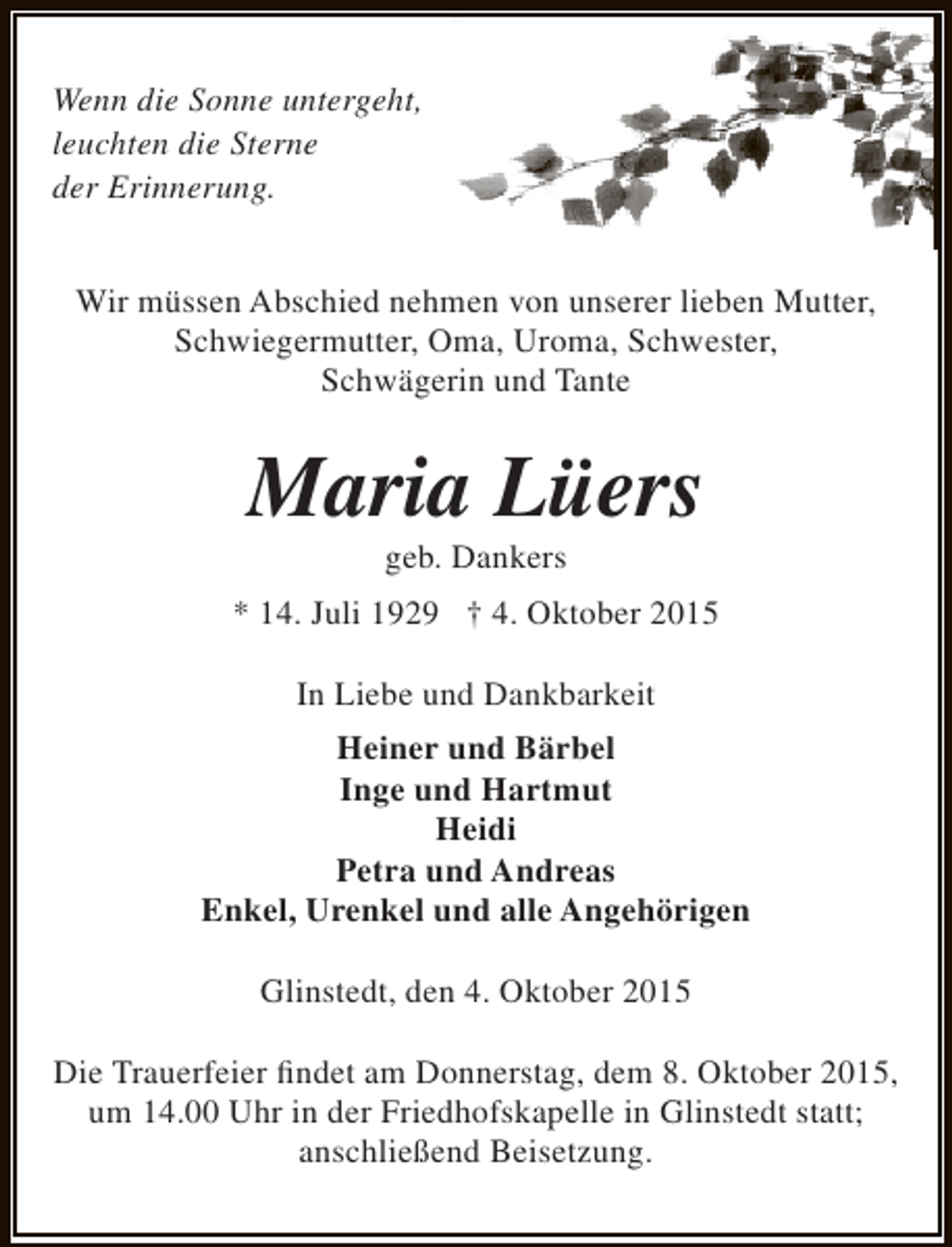 <p>Wenn die Sonne untergeht,<br />leuchten die Sterne<br />der Erinnerung.<br />Wir müssen Abschied nehmen von unserer lieben Mutter,<br />Schwiegermutter, Oma, Uroma, Schwester,<br />Schwägerin und Tante</p><p>Maria Lüers<br />geb. Dankers</p><p>* 14. Juli 1929 † 4. Oktober 2015<br />In Liebe und Dankbarkeit<br />Heiner und Bärbel<br />Inge und Hartmut<br />Heidi<br />Petra und Andreas<br />Enkel, Urenkel und alle Angehörigen<br />Glinstedt, den 4. Oktober 2015<br />Die Trauerfeier findet am Donnerstag, dem 8. Oktober 2015,<br />um 14.00 Uhr in der Friedhofskapelle in Glinstedt statt;<br />anschließend Beisetzung.</p>
