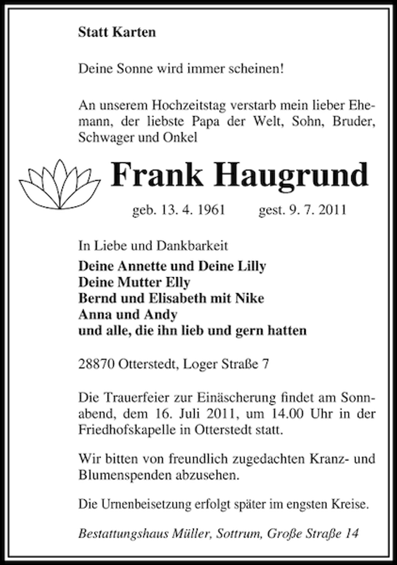 <p>Statt Karten<br />Deine Sonne wird immer scheinen!<br />An unserem Hochzeitstag verstarb mein lieber Ehemann, der liebste Papa der Welt, Sohn, Bruder,<br />Schwager und Onkel</p><p>Frank Haugrund<br />geb. 13. 4. 1961</p><p>gest. 9. 7. 2011</p><p>In Liebe und Dankbarkeit<br />Deine Annette und Deine Lilly<br />Deine Mutter Elly<br />Bernd und Elisabeth mit Nike<br />Anna und Andy<br />und alle, die ihn lieb und gern hatten<br />28870 Otterstedt, Loger Straße 7<br />Die Trauerfeier zur Einäscherung ﬁndet am Sonnabend, dem 16. Juli 2011, um 14.00 Uhr in der<br />Friedhofskapelle in Otterstedt statt.<br />Wir bitten von freundlich zugedachten Kranz- und<br />Blumenspenden abzusehen.<br />Die Urnenbeisetzung erfolgt später im engsten Kreise.<br />Bestattungshaus Müller, Sottrum, Große Straße 14</p>