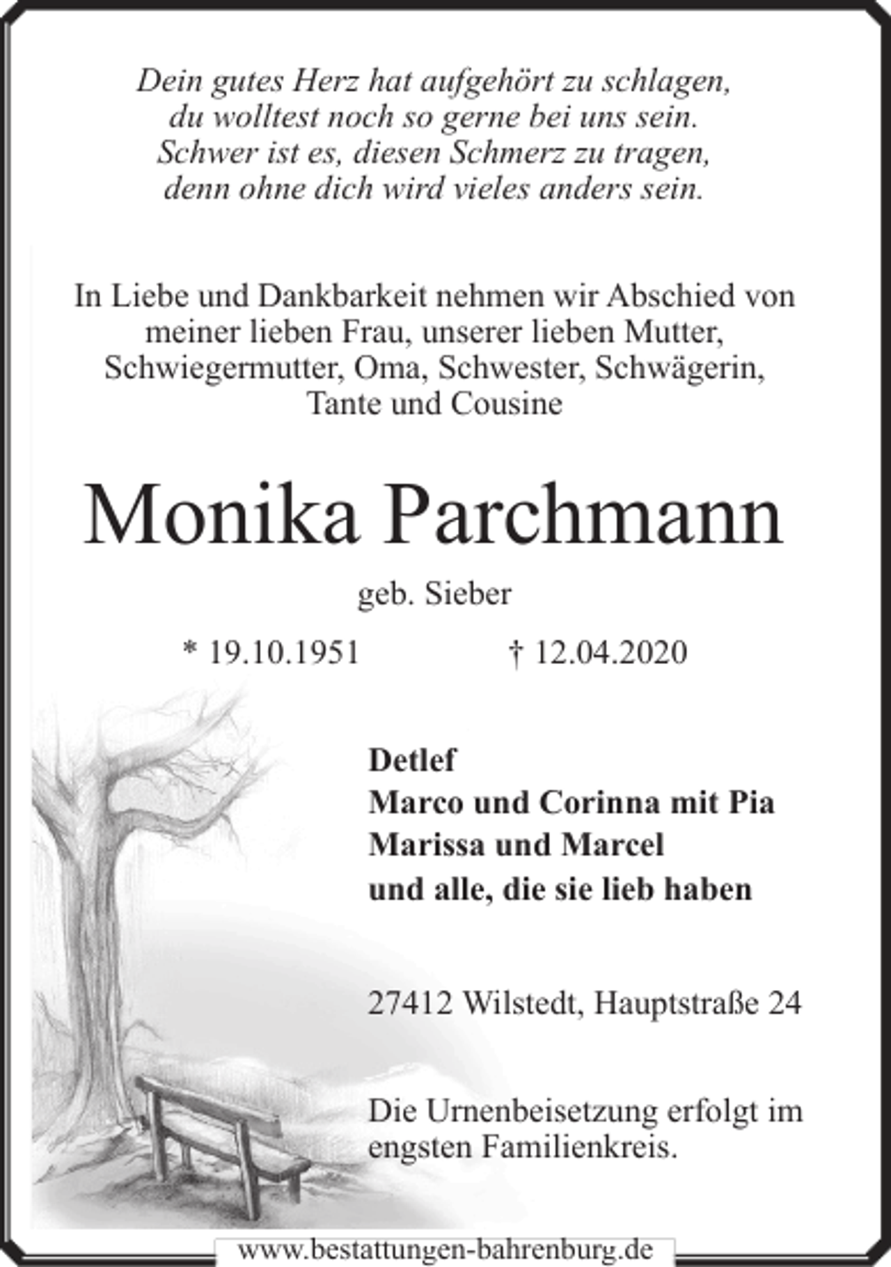 <p>Dein gutes Herz hat aufgehört zu schlagen,<br />du wolltest noch so gerne bei uns sein.<br />Schwer ist es, diesen Schmerz zu tragen,<br />denn ohne dich wird vieles anders sein.<br />In Liebe und Dankbarkeit nehmen wir Abschied von<br />meiner lieben Frau, unserer lieben Mutter,<br />Schwiegermutter, Oma, Schwester, Schwägerin,<br />Tante und Cousine</p><p>Monika Parchmann<br />geb. Sieber</p><p>* 19.10.1951</p><p>† 12.04.2020<br />Detlef<br />Marco und Corinna mit Pia<br />Marissa und Marcel<br />und alle, die sie lieb haben<br />27412 Wilstedt, Hauptstraße 24<br />Die Urnenbeisetzung erfolgt im<br />engsten Familienkreis.</p><p>www.bestattungen-bahrenburg.de</p>