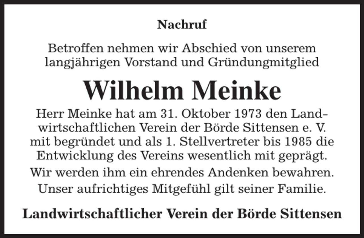 <p>Nachruf<br />Betroffen nehmen wir Abschied von unserem<br />langjährigen Vorstand und Gründungmitglied</p><p>Wilhelm Meinke</p><p>Herr Meinke hat am 31. Oktober 1973 den Landwirtschaftlichen Verein der Börde Sittensen e. V.<br />mit begründet und als 1. Stellvertreter bis 1985 die<br />Entwicklung des Vereins wesentlich mit geprägt.<br />Wir werden ihm ein ehrendes Andenken bewahren.<br />Unser aufrichtiges Mitgefühl gilt seiner Familie.</p><p>Landwirtschaftlicher Verein der Börde Sittensen</p>