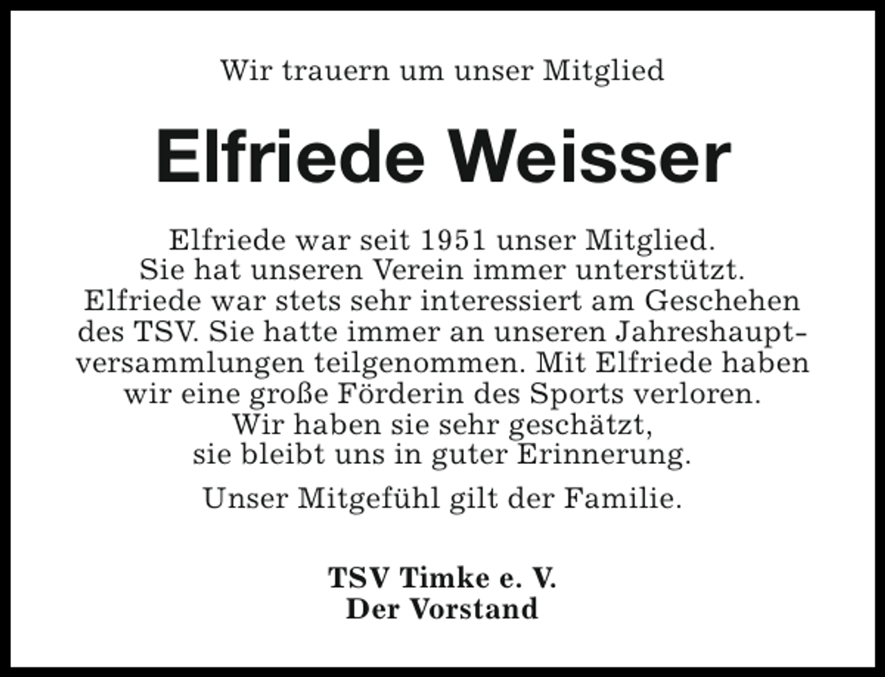 <p>Wir trauern um unser Mitglied</p><p>Elfriede Weisser<br />Elfriede war seit 1951 unser Mitglied.<br />Sie hat unseren Verein immer unterstützt.<br />Elfriede war stets sehr interessiert am Geschehen<br />des TSV. Sie hatte immer an unseren Jahreshauptversammlungen teilgenommen. Mit Elfriede haben<br />wir eine große Förderin des Sports verloren.<br />Wir haben sie sehr geschätzt,<br />sie bleibt uns in guter Erinnerung.<br />Unser Mitgefühl gilt der Familie.<br />TSV Timke e. V.<br />Der Vorstand</p>