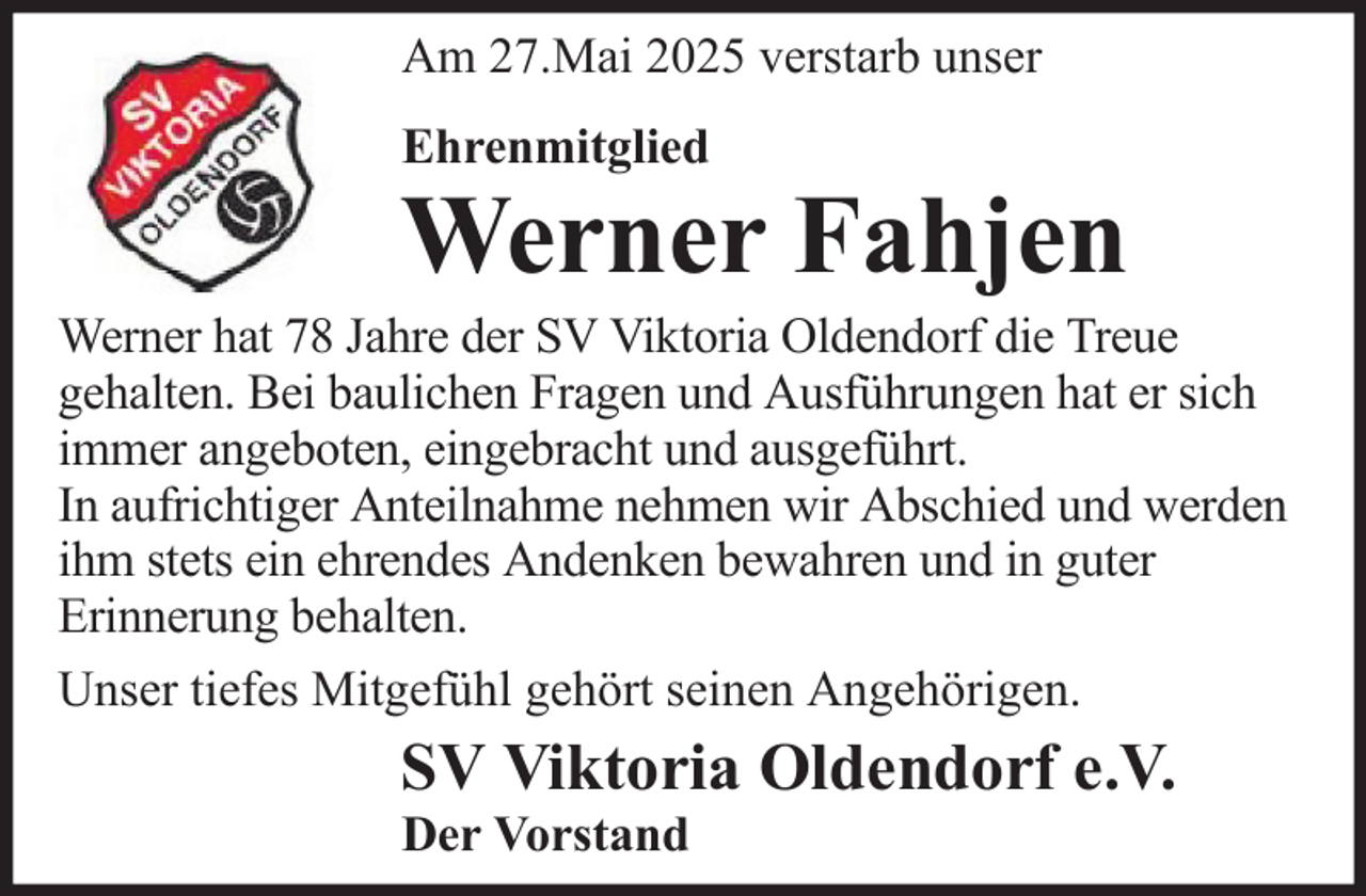 <p>Am 27.Mai 2025 verstarb unser<br />Ehrenmitglied</p>
<p>Werner Fahjen<br />Werner hat 78 Jahre der SV Viktoria Oldendorf die Treue<br />gehalten. Bei baulichen Fragen und Ausführungen hat er sich<br />immer angeboten, eingebracht und ausgeführt.<br />In aufrichtiger Anteilnahme nehmen wir Abschied und werden<br />ihm stets ein ehrendes Andenken bewahren und in guter<br />Erinnerung behalten.<br />Unser tiefes Mitgefühl gehört seinen Angehörigen.</p>
<p>SV Viktoria Oldendorf e.V.<br />Der Vorstand</p>