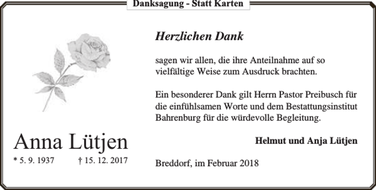 <p>Danksagung - Statt Karten</p><p>Herzlichen Dank<br />sagen wir allen, die ihre Anteilnahme auf so<br />vielfältige Weise zum Ausdruck brachten.<br />Ein besonderer Dank gilt Herrn Pastor Preibusch für<br />die einfühlsamen Worte und dem Bestattungsinstitut<br />Bahrenburg für die würdevolle Begleitung.</p><p>Anna Lütjen<br />* 5. 9. 1937</p><p>† 15. 12. 2017</p><p>Helmut und Anja Lütjen<br />Breddorf, im Februar 2018</p>