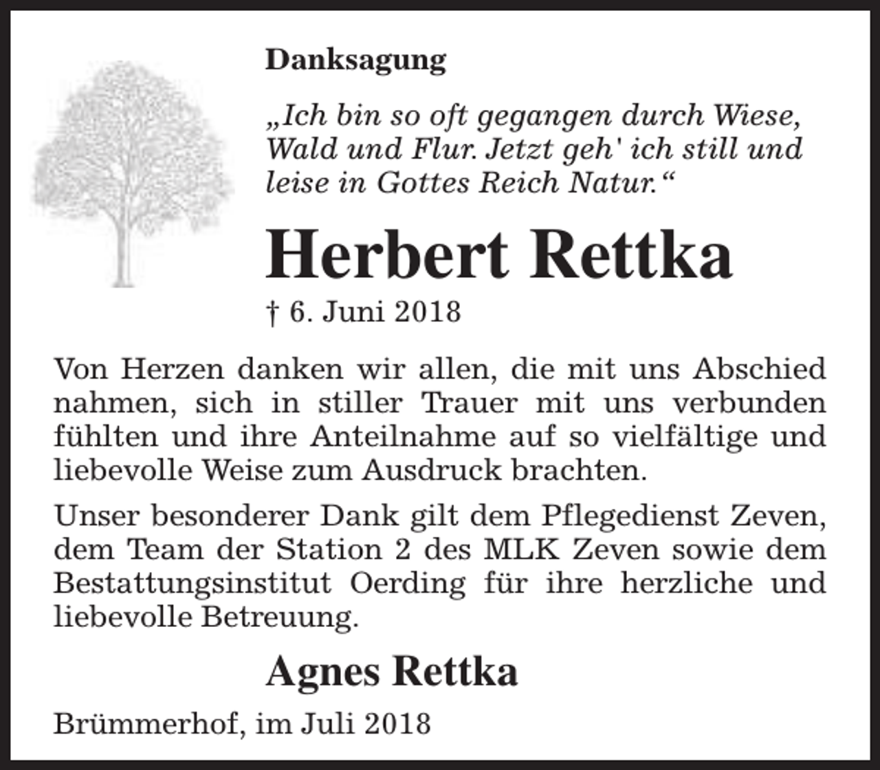 <p>Danksagung<br />„Ich bin so oft gegangen durch Wiese,<br />Wald und Flur. Jetzt geh' ich still und<br />leise in Gottes Reich Natur.“</p><p>Herbert Rettka<br />† 6. Juni 2018</p><p>Von Herzen danken wir allen, die mit uns Abschied<br />nahmen, sich in stiller Trauer mit uns verbunden<br />fühlten und ihre Anteilnahme auf so vielfältige und<br />liebevolle Weise zum Ausdruck brachten.<br />Unser besonderer Dank gilt dem Pflegedienst Zeven,<br />dem Team der Station 2 des MLK Zeven sowie dem<br />Bestattungsinstitut Oerding für ihre herzliche und<br />liebevolle Betreuung.</p><p>Agnes Rettka<br />Brümmerhof, im Juli 2018</p>