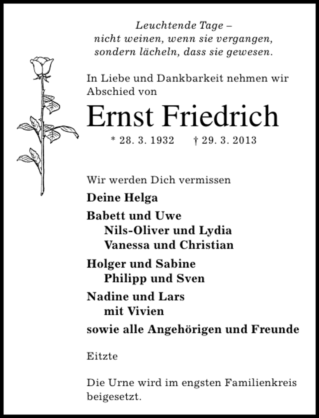 <p>Leuchtende Tage –<br />nicht weinen, wenn sie vergangen,<br />sondern lächeln, dass sie gewesen.<br />In Liebe und Dankbarkeit nehmen wir<br />Abschied von</p><p>Ernst Friedrich<br />* 28. 3. 1932</p><p>† 29. 3. 2013</p><p>Wir werden Dich vermissen</p><p>Deine Helga<br />Babett und Uwe<br />Nils-Oliver und Lydia<br />Vanessa und Christian<br />Holger und Sabine<br />Philipp und Sven<br />Nadine und Lars<br />mit Vivien<br />sowie alle Angehörigen und Freunde<br />Eitzte<br />Die Urne wird im engsten Familienkreis<br />beigesetzt.</p>