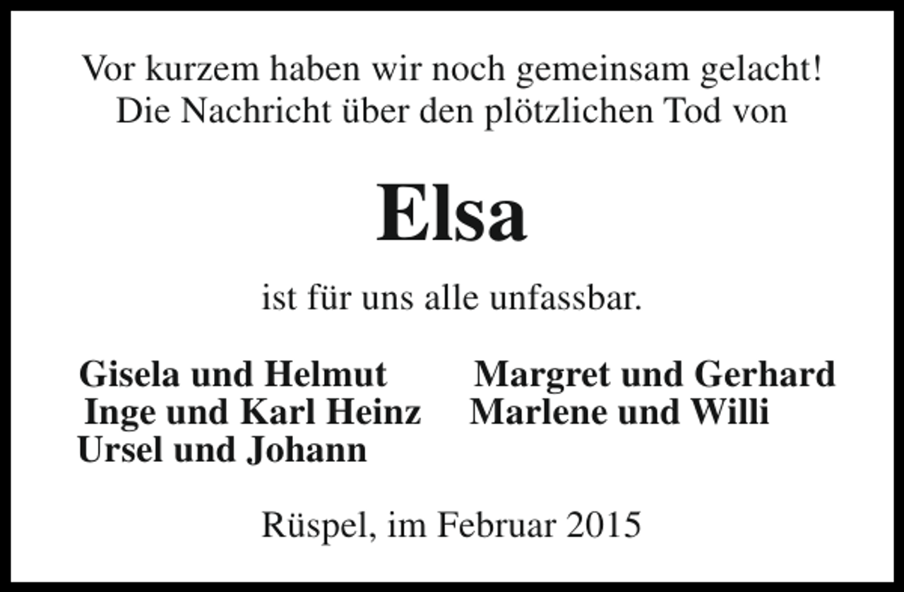 <p>Vor kurzem haben wir noch gemeinsam gelacht!<br />Die Nachricht über den plötzlichen Tod von</p><p>Elsa<br />ist für uns alle unfassbar.<br />Gisela und Helmut<br />Inge und Karl Heinz<br />Ursel und Johann</p><p>Margret und Gerhard<br />Marlene und Willi</p><p>Rüspel, im Februar 2015</p>