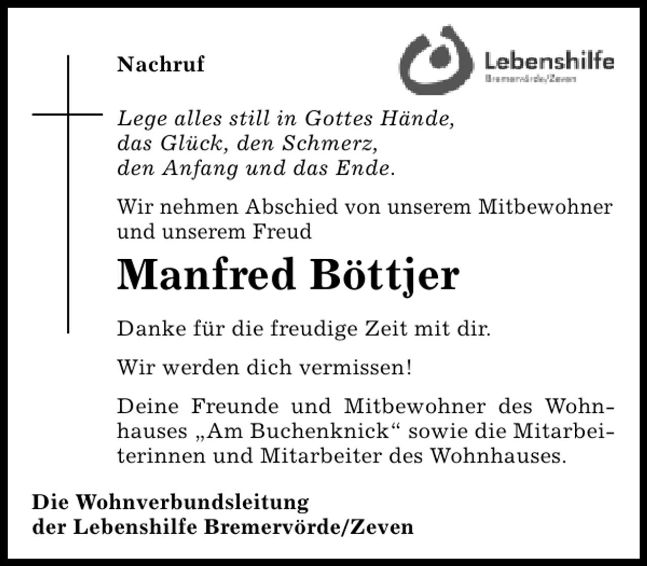 <p>Nachruf<br />Lege alles still in Gottes Hände,<br />das Glück, den Schmerz,<br />den Anfang und das Ende.<br />Wir nehmen Abschied von unserem Mitbewohner<br />und unserem Freud</p><p>Manfred Böttjer</p><p>Danke für die freudige Zeit mit dir.<br />Wir werden dich vermissen!<br />Deine Freunde und Mitbewohner des Wohnhauses „Am Buchenknick“ sowie die Mitarbeiterinnen und Mitarbeiter des Wohnhauses.<br />Die Wohnverbundsleitung<br />der Lebenshilfe Bremervörde/Zeven</p>