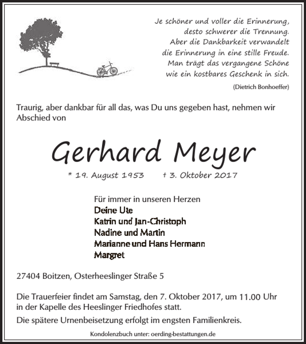 <p>Je schöner und voller die Erinnerung,<br />desto schwerer die Trennung.<br />Aber die Dankbarkeit verwandelt<br />die Erinnerung in eine stille Freude.<br />Man trägt das vergangene Schöne<br />wie ein kostbares Geschenk in sich.<br />(Dietrich Bonhoeffer)</p><p>Traurig, aber dankbar für all das, was Du uns gegeben hast, nehmen wir<br />Abschied von</p><p>Gerhard Meyer<br />* 19. August 1953</p><p>† 3. Oktober 2017</p><p>Für immer in unseren Herzen</p><p>27404 Boitzen, Osterheeslinger Straße 5<br />Die Trauerfeier findet am Samstag, den 7. Oktober 2017, um<br />in der Kapelle des Heeslinger Friedhofes statt.<br />Die spätere Urnenbeisetzung erfolgt im engsten Familienkreis.<br />Kondolenzbuch unter: oerding-bestattungen.de</p><p>Uhr</p>