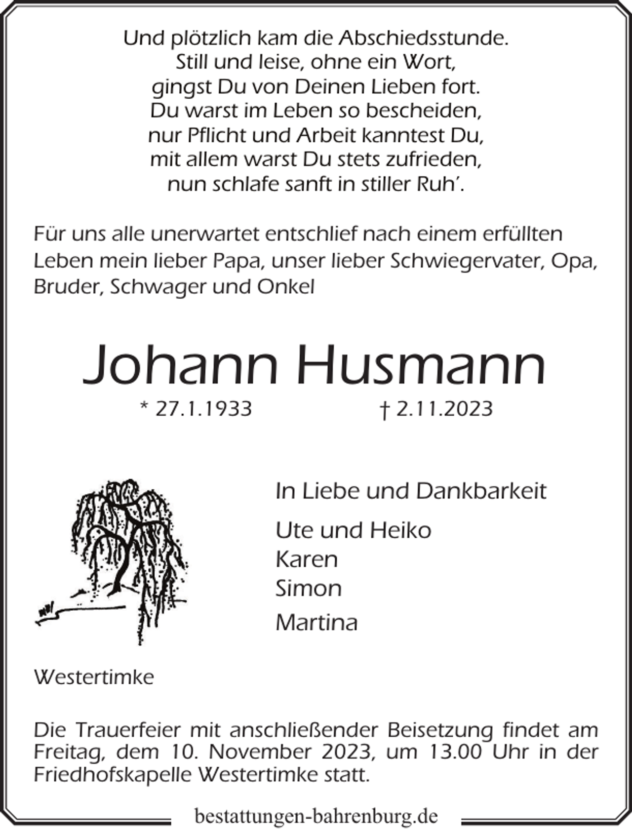 <p>Und plötzlich kam die Abschiedsstunde.<br />Still und leise, ohne ein Wort,<br />gingst Du von Deinen Lieben fort.<br />Du warst im Leben so bescheiden,<br />nur Pflicht und Arbeit kanntest Du,<br />mit allem warst Du stets zufrieden,<br />nun schlafe sanft in stiller Ruh’.<br />Für uns alle unerwartet entschlief nach einem erfüllten<br />Leben mein lieber Papa, unser lieber Schwiegervater, Opa,<br />Bruder, Schwager und Onkel</p><p>Johann Husmann<br />* 27.1.1933</p><p>† 2.11.2023</p><p>In Liebe und Dankbarkeit<br />Ute und Heiko<br />Karen<br />Simon<br />Martina<br />Westertimke<br />Die Trauerfeier mit anschließender Beisetzung findet am<br />Freitag, dem 10. November 2023, um 13.00 Uhr in der<br />Friedhofskapelle Westertimke statt.<br />bestattungen-bahrenburg.de</p>