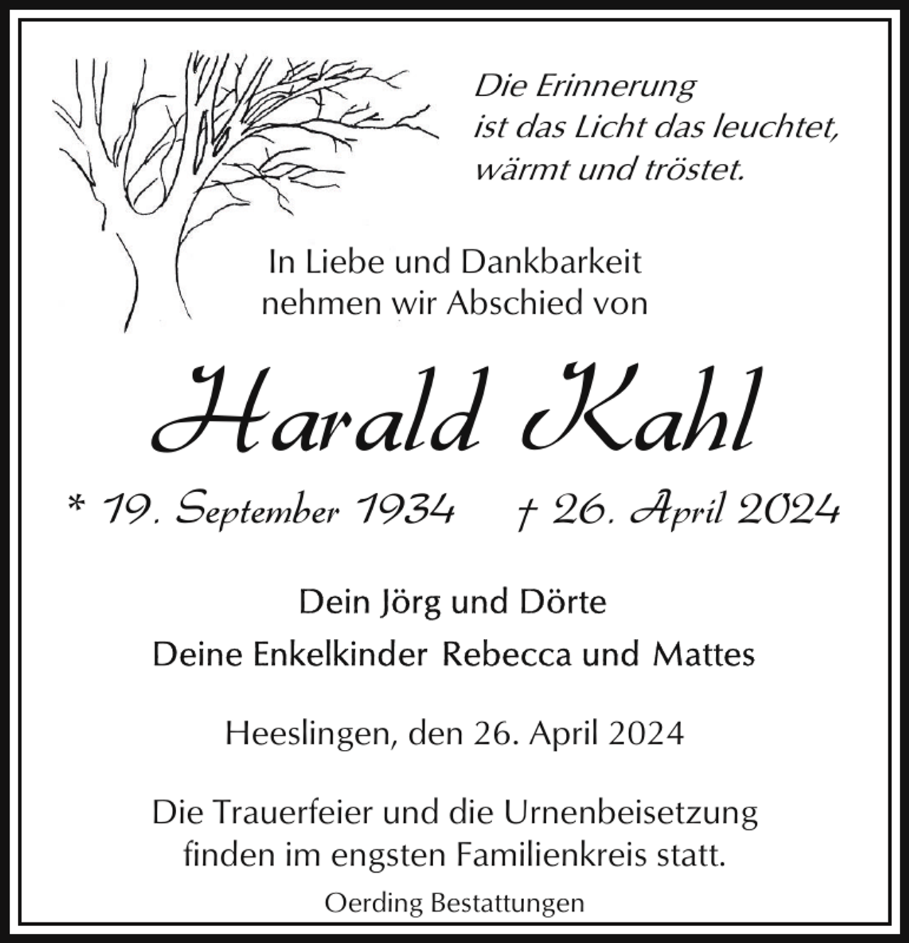 <p>Die Erinnerung<br />ist das Licht das leuchtet,<br />wärmt und tröstet.<br />In Liebe und<br />d Dankbarkeit<br />nehmen wir Abschied von</p><p>Harald Kahl</p><p>* 19. September 1934</p><p>† 26. April 2024</p><p>Heeslingen, den 26. April 2024<br />Die Trauerfeier und die Urnenbeisetzung<br />finden im engsten Familienkreis statt.<br />Oerding Bestattungen</p>
