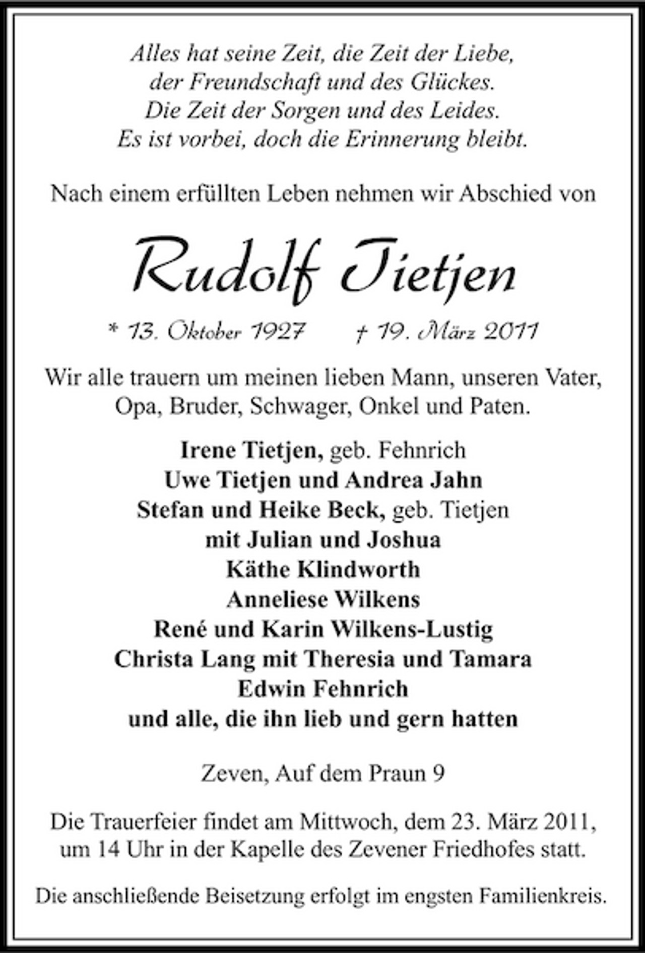 <p>Alles hat seine Zeit, die Zeit der Liebe, der Freundschaft und des Glückes. Die Zeit der Sorgen und des Leides. Es ist vorbei, doch die Erinnerung bleibt. Nach einem erfüllten Leben nehmen wir Abschied von</p><p>Rudolf Tietjen<br />* 13. Oktober 1927 † 19. März 2011<br />Wir alle trauern um meinen lieben Mann, unseren Vater, Opa, Bruder, Schwager, Onkel und Paten. Irene Tietjen, geb. Fehnrich Uwe Tietjen und Andrea Jahn Stefan und Heike Beck, geb. Tietjen mit Julian und Joshua Käthe Klindworth Anneliese Wilkens René und Karin Wilkens-Lustig Christa Lang mit Theresia und Tamara Edwin Fehnrich und alle, die ihn lieb und gern hatten Zeven, Auf dem Praun 9<br />Die Trauerfeier findet am Mittwoch, dem 23. März 2011, um 14 Uhr in der Kapelle des Zevener Friedhofes statt.<br />Die anschließende Beisetzung erfolgt im engsten Familienkreis.</p>