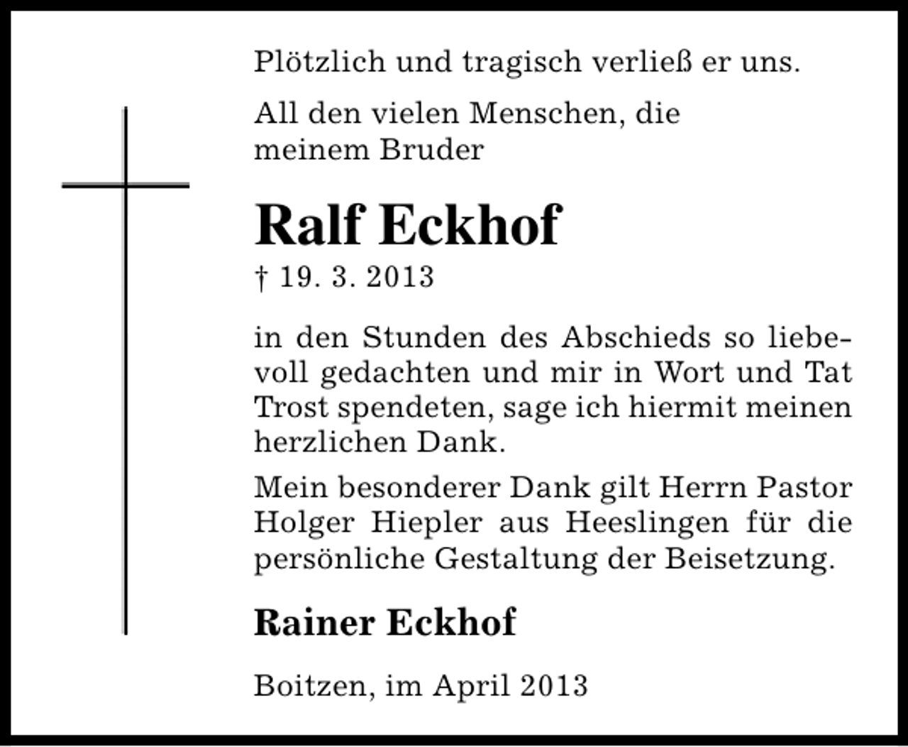 <p>Plötzlich und tragisch verließ er uns.<br />All den vielen Menschen, die<br />meinem Bruder</p><p>Ralf Eckhof</p><p>† 19. 3. 2013</p><p>in den Stunden des Abschieds so liebevoll gedachten und mir in Wort und Tat<br />Trost spendeten, sage ich hiermit meinen<br />herzlichen Dank.<br />Mein besonderer Dank gilt Herrn Pastor<br />Holger Hiepler aus Heeslingen für die<br />persönliche Gestaltung der Beisetzung.</p><p>Rainer Eckhof<br />Boitzen, im April 2013</p>