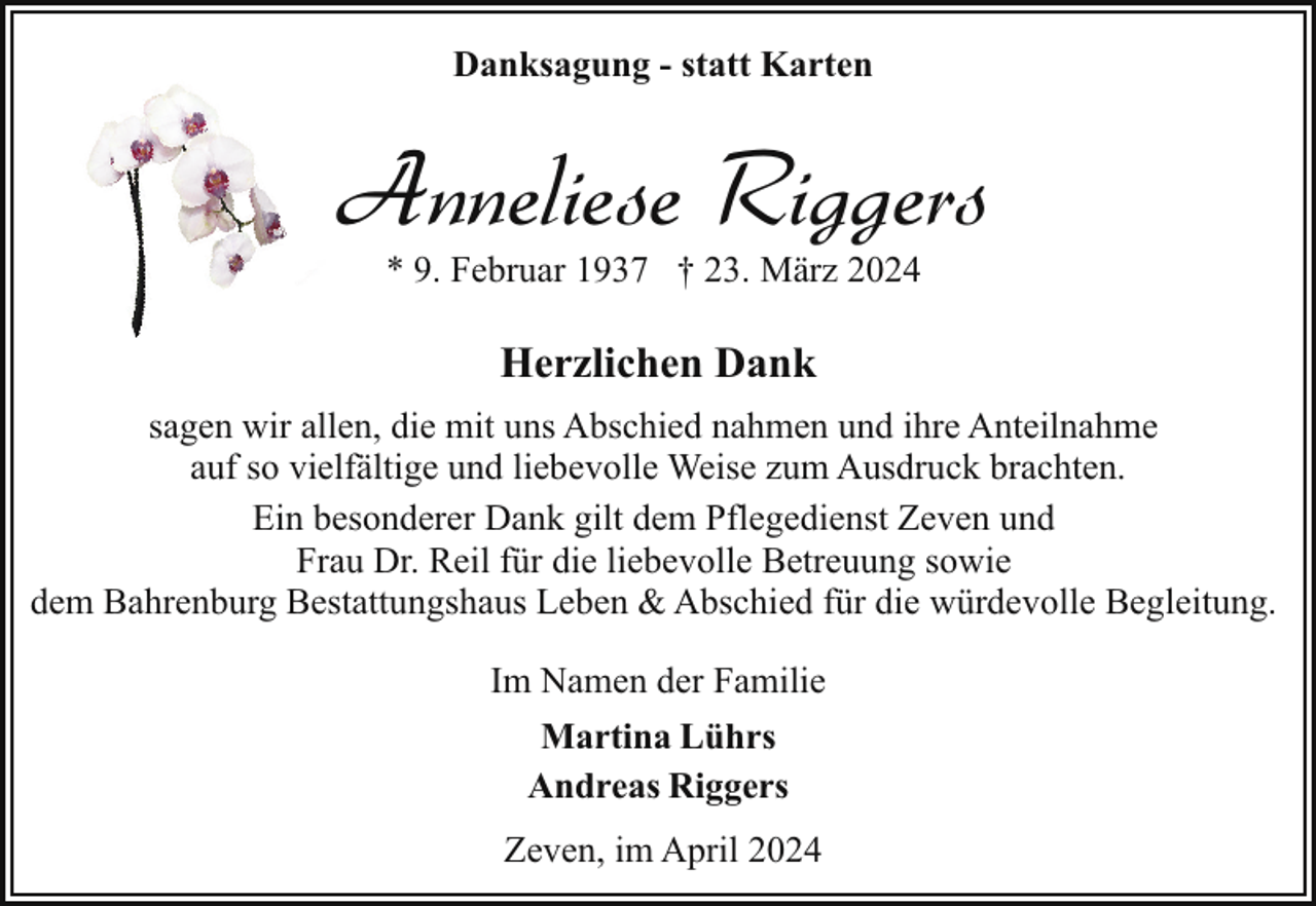 <p>Danksagung - statt Karten</p><p>Anneliese Riggers<br />* 9. Februar 1937 † 23. März 2024</p><p>Herzlichen Dank<br />sagen wir allen, die mit uns Abschied nahmen und ihre Anteilnahme<br />auf so vielfältige und liebevolle Weise zum Ausdruck brachten.<br />Ein besonderer Dank gilt dem Pflegedienst Zeven und<br />Frau Dr. Reil für die liebevolle Betreuung sowie<br />dem Bahrenburg Bestattungshaus Leben &amp; Abschied für die würdevolle Begleitung.<br />Im Namen der Familie<br />Martina Lührs<br />Andreas Riggers<br />Zeven, im April 2024</p>
