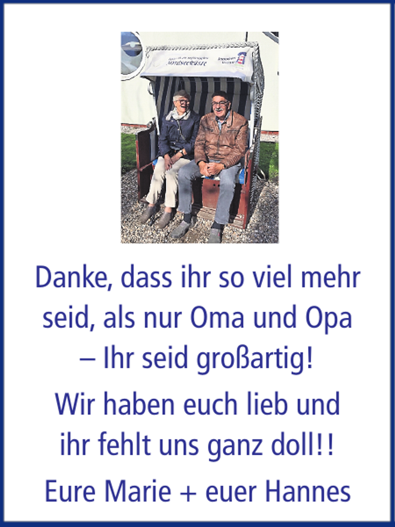 <p>Danke, dass ihr so viel mehr<br />seid, als nur Oma und Opa<br />– Ihr seid großartig!<br />Wir haben euch lieb und<br />ihr fehlt uns ganz doll!!<br />Eure Marie + euer Hannes</p>