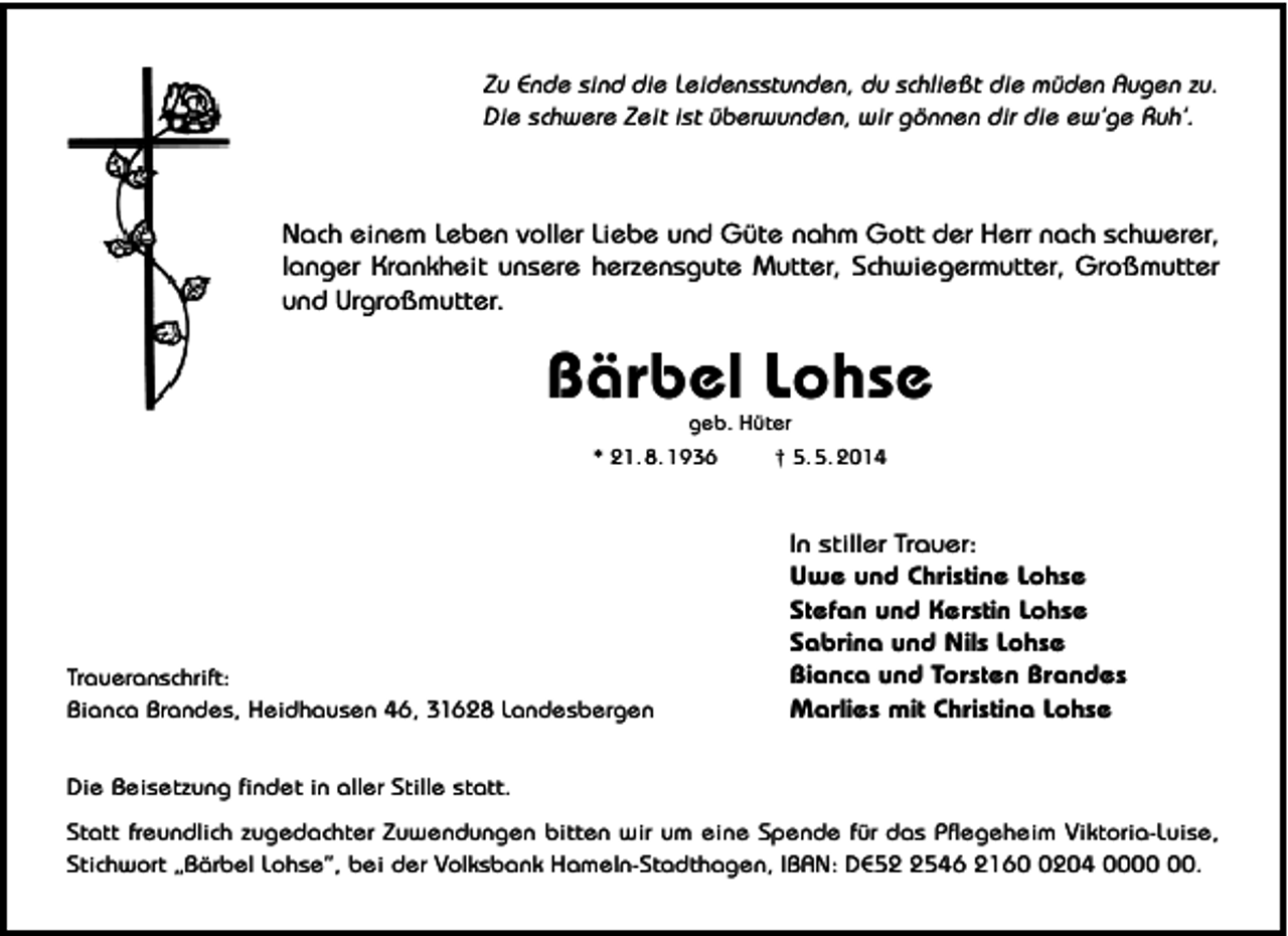 <p>Zu Ende sind die Leidensstunden, du schließt die müden Augen zu.<br />Die schwere Zeit ist überwunden, wir gönnen dir die ew’ge Ruh’.</p><p>Nach einem Leben voller Liebe und Güte nahm Gott der Herr nach schwerer,<br />langer Krankheit unsere herzensgute Mutter, Schwiegermutter, Großmutter<br />und Urgroßmutter.</p><p>Bärbel Lohse<br />geb. Hüter<br />* 21. 8. 1936<br />† 5. 5. 2014</p><p>Traueranschrift:<br />Bianca Brandes, Heidhausen 46, 31628 Landesbergen</p><p>In stiller Trauer:<br />Uwe und Christine Lohse<br />Stefan und Kerstin Lohse<br />Sabrina und Nils Lohse<br />Bianca und Torsten Brandes<br />Marlies mit Christina Lohse</p><p>Die Beisetzung findet in aller Stille statt.<br />Statt freundlich zugedachter Zuwendungen bitten wir um eine Spende für das Pflegeheim Viktoria-Luise,<br />Stichwort „Bärbel Lohse”, bei der Volksbank Hameln-Stadthagen, IBAN: DE5546 216204 00.</p>