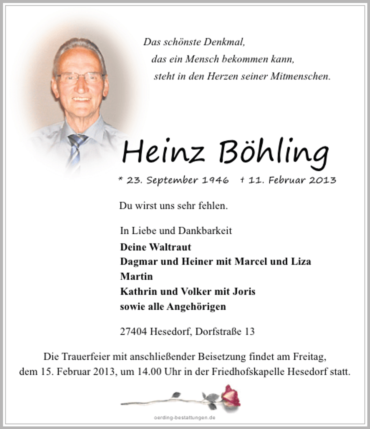 <p>Das schönste Denkmal,<br />das ein Mensch bekommen kann,<br />steht in den Herzen seiner Mitmenschen.</p><p>Heinz Böhling<br />* 23. September 1946</p><p>† 11. Februar 2013</p><p>Du wirst uns sehr fehlen.<br />In Liebe und Dankbarkeit<br />Deine Waltraut<br />Dagmar und Heiner mit Marcel und Liza<br />Martin<br />Kathrin und Volker mit Joris<br />sowie alle Angehörigen<br />27404 Hesedorf, Dorfstraße 13<br />Die Trauerfeier mit anschließender Beisetzung findet am Freitag,<br />dem 15. Februar 2013, um 14.00 Uhr in der Friedhofskapelle Hesedorf statt.</p><p>oerding-bestattungen.de</p>