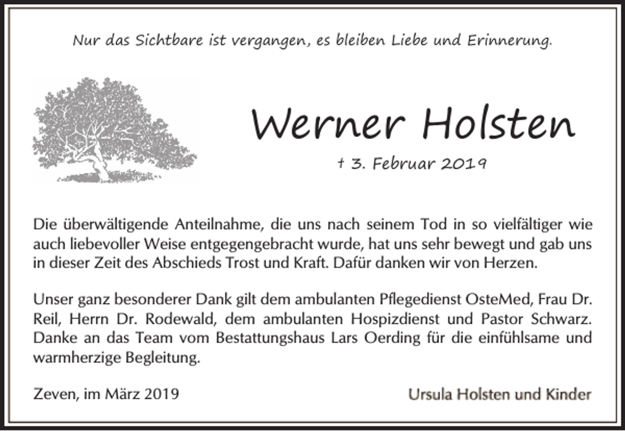 <p>Nur das Sichtbare ist vergangen, es bleiben Liebe und Erinnerung.</p><p>Werner Holsten<br />† 3. Februar 2019</p><p>Die überwältigende Anteilnahme, die uns nach seinem Tod in so vielfältiger wie<br />auch liebevoller Weise entgegengebracht wurde, hat uns sehr bewegt und gab uns<br />in dieser Zeit des Abschieds Trost und Kraft. Dafür danken wir von Herzen.<br />Unser ganz besonderer Dank gilt dem ambulanten Pflegedienst OsteMed, Frau Dr.<br />Reil, Herrn Dr. Rodewald, dem ambulanten Hospizdienst und Pastor Schwarz.<br />Danke an das Team vom Bestattungshaus Lars Oerding für die einfühlsame und<br />warmherzige Begleitung.<br />Zeven, im März 2019</p>