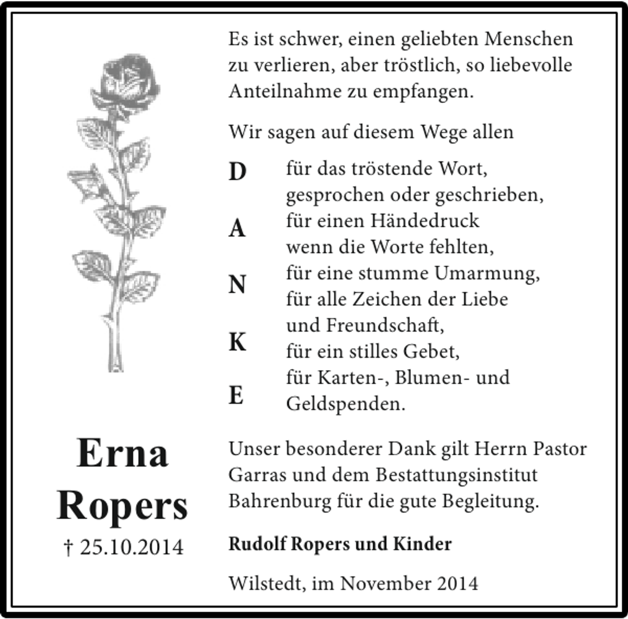 <p>Es ist schwer, einen geliebten Menschen<br />zu verlieren, aber tröstlich, so liebevolle<br />Anteilnahme zu empfangen.<br />Wir sagen auf diesem Wege allen</p><p>D<br />A<br />N<br />K<br />E</p><p>Erna<br />Ropers<br />† 25.10.2014</p><p>für das tröstende Wort,<br />gesprochen oder geschrieben,<br />für einen Händedruck<br />wenn die Worte fehlten,<br />für eine stumme Umarmung,<br />für alle Zeichen der Liebe<br />und Freundschaft,<br />für ein stilles Gebet,<br />für Karten-, Blumen- und<br />Geldspenden.</p><p>Unser besonderer Dank gilt Herrn Pastor<br />Garras und dem Bestattungsinstitut<br />Bahrenburg für die gute Begleitung.<br />Rudolf Ropers und Kinder<br />Wilstedt, im November 2014</p>