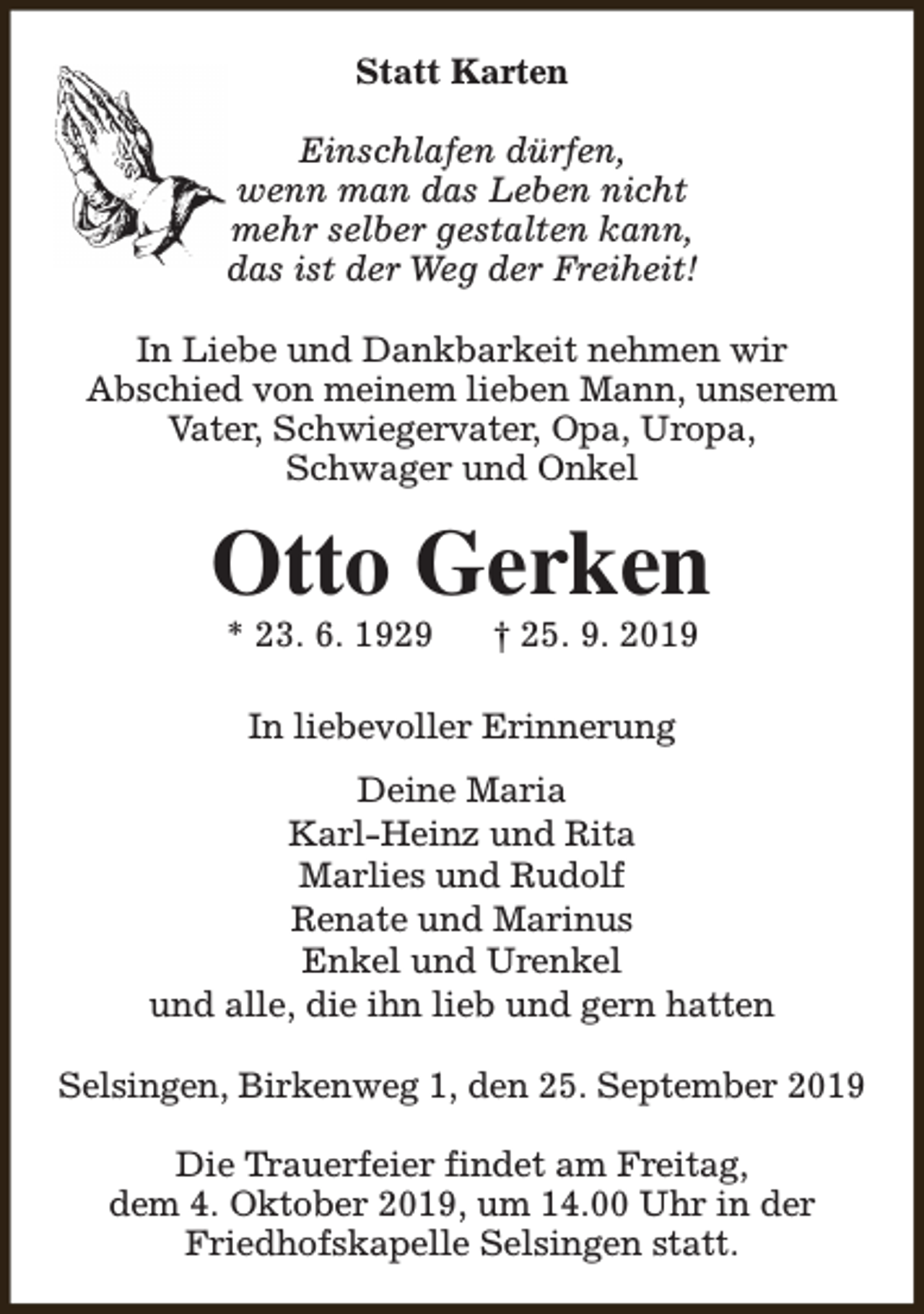 <p>Statt Karten<br />Einschlafen dürfen,<br />wenn man das Leben nicht<br />mehr selber gestalten kann,<br />das ist der Weg der Freiheit!<br />In Liebe und Dankbarkeit nehmen wir<br />Abschied von meinem lieben Mann, unserem<br />Vater, Schwiegervater, Opa, Uropa,<br />Schwager und Onkel</p><p>Otto Gerken<br />* 23. 6. 1929</p><p>† 25. 9. 2019</p><p>In liebevoller Erinnerung<br />Deine Maria<br />Karl-Heinz und Rita<br />Marlies und Rudolf<br />Renate und Marinus<br />Enkel und Urenkel<br />und alle, die ihn lieb und gern hatten<br />Selsingen, Birkenweg 1, den 25. September 2019<br />Die Trauerfeier findet am Freitag,<br />dem 4. Oktober 2019, um 14.00 Uhr in der<br />Friedhofskapelle Selsingen statt.</p>