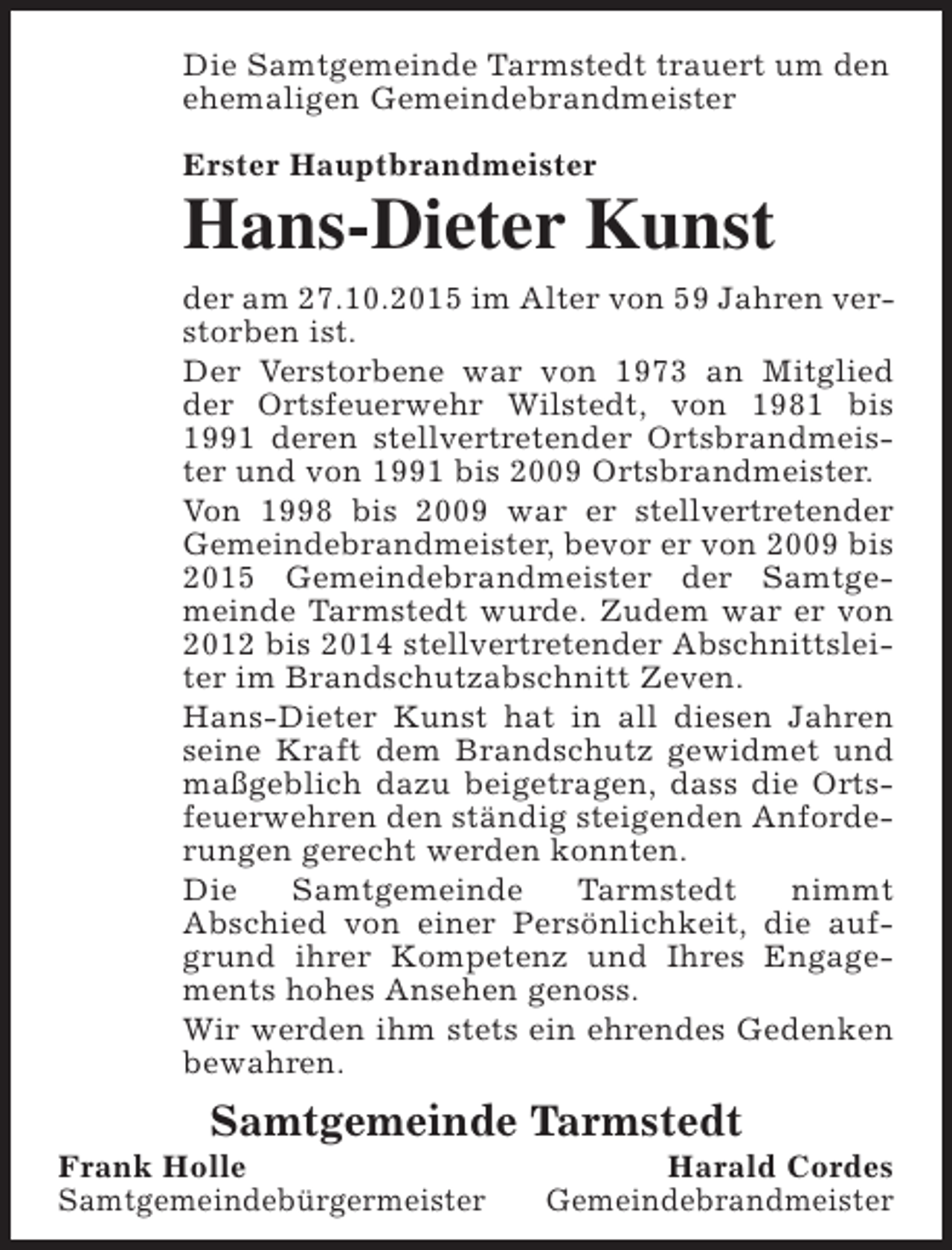 <p>Die Samtgemeinde Tarmstedt trauert um den<br />ehemaligen Gemeindebrandmeister<br />Erster Hauptbrandmeister</p><p>Hans-Dieter Kunst<br />der am 27.10.2015 im Alter von 59 Jahren verstorben ist.<br />Der Verstorbene war von 1973 an Mitglied<br />der Ortsfeuerwehr Wilstedt, von 1981 bis<br />1991 deren stellvertretender Ortsbrandmeister und von 1991 bis 2009 Ortsbrandmeister.<br />Von 1998 bis 2009 war er stellvertretender<br />Gemeindebrandmeister, bevor er von 2009 bis<br />2015 Gemeindebrandmeister der Samtgemeinde Tarmstedt wurde. Zudem war er von<br />2012 bis 2014 stellvertretender Abschnittsleiter im Brandschutzabschnitt Zeven.<br />Hans-Dieter Kunst hat in all diesen Jahren<br />seine Kraft dem Brandschutz gewidmet und<br />maßgeblich dazu beigetragen, dass die Ortsfeuerwehren den ständig steigenden Anforderungen gerecht werden konnten.<br />Die<br />Samtgemeinde<br />Tarmstedt<br />nimmt<br />Abschied von einer Persönlichkeit, die aufgrund ihrer Kompetenz und Ihres Engagements hohes Ansehen genoss.<br />Wir werden ihm stets ein ehrendes Gedenken<br />bewahren.</p><p>Samtgemeinde Tarmstedt</p><p>Frank Holle<br />Samtgemeindebürgermeister</p><p>Harald Cordes<br />Gemeindebrandmeister</p>
