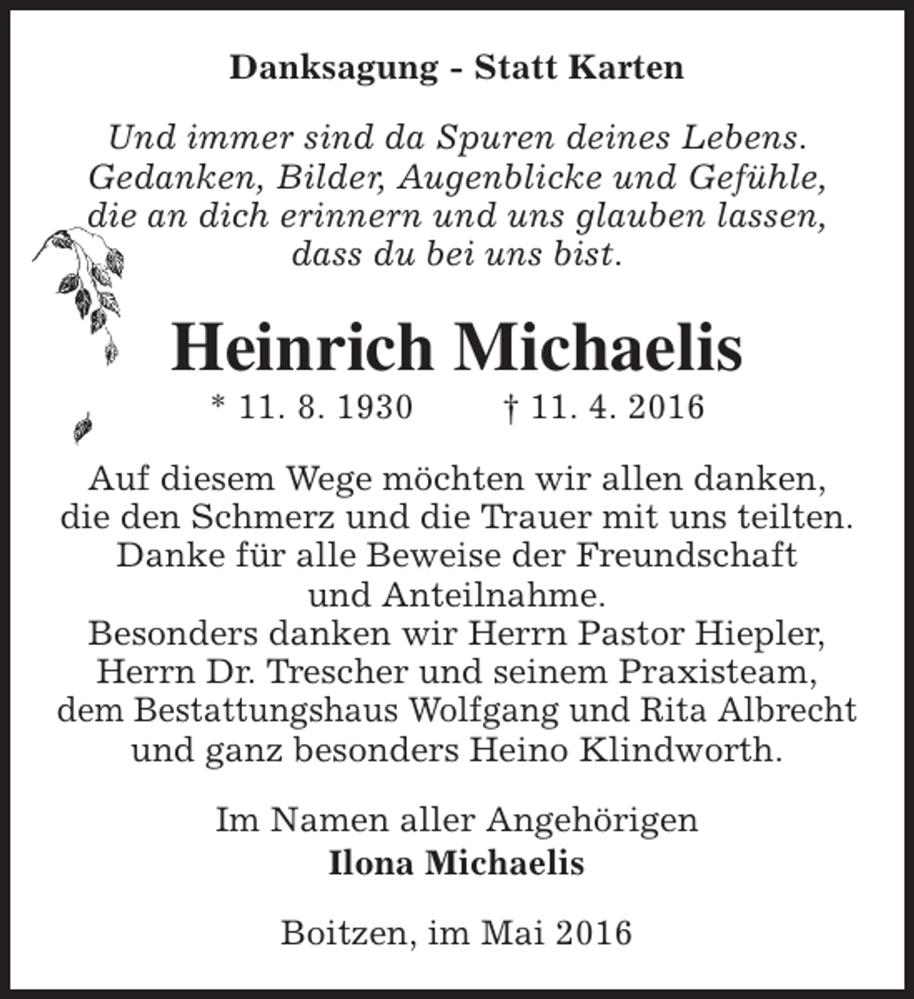 <p>Danksagung - Statt Karten<br />Und immer sind da Spuren deines Lebens.<br />Gedanken, Bilder, Augenblicke und Gefühle,<br />die an dich erinnern und uns glauben lassen,<br />dass du bei uns bist.</p><p>Heinrich Michaelis<br />* 11. 8. 1930</p><p>† 11. 4. 2016</p><p>Auf diesem Wege möchten wir allen danken,<br />die den Schmerz und die Trauer mit uns teilten.<br />Danke für alle Beweise der Freundschaft<br />und Anteilnahme.<br />Besonders danken wir Herrn Pastor Hiepler,<br />Herrn Dr. Trescher und seinem Praxisteam,<br />dem Bestattungshaus Wolfgang und Rita Albrecht<br />und ganz besonders Heino Klindworth.<br />Im Namen aller Angehörigen<br />Ilona Michaelis<br />Boitzen, im Mai 2016</p>
