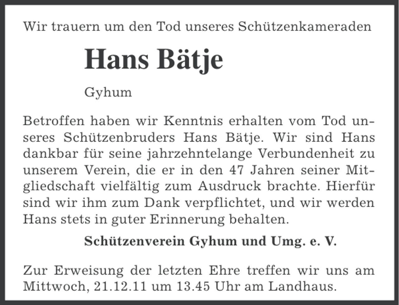 <p>Wir trauern um den Tod unseres Schützenkameraden</p><p>Hans Bätje<br />Gyhum<br />Betroffen haben wir Kenntnis erhalten vom Tod unseres Schützenbruders Hans Bätje. Wir sind Hans<br />dankbar für seine jahrzehntelange Verbundenheit zu<br />unserem Verein, die er in den 47 Jahren seiner Mitgliedschaft vielfältig zum Ausdruck brachte. Hierfür<br />sind wir ihm zum Dank verpflichtet, und wir werden<br />Hans stets in guter Erinnerung behalten.<br />Schützenverein Gyhum und Umg. e. V.<br />Zur Erweisung der letzten Ehre treffen wir uns am<br />Mittwoch, 21.12.11 um 13.45 Uhr am Landhaus.</p>