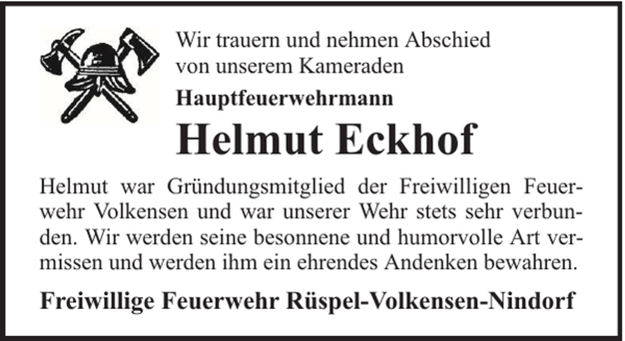 <p>Wir trauern und nehmen Abschied<br />von unserem Kameraden<br />Hauptfeuerwehrmann</p><p>Helmut Eckhof</p><p>Helmut war Gründungsmitglied der Freiwilligen Feuerwehr Volkensen und war unserer Wehr stets sehr verbunden. Wir werden seine besonnene und humorvolle Art vermissen und werden ihm ein ehrendes Andenken bewahren.</p><p>Freiwillige Feuerwehr Rüspel-Volkensen-Nindorf</p>