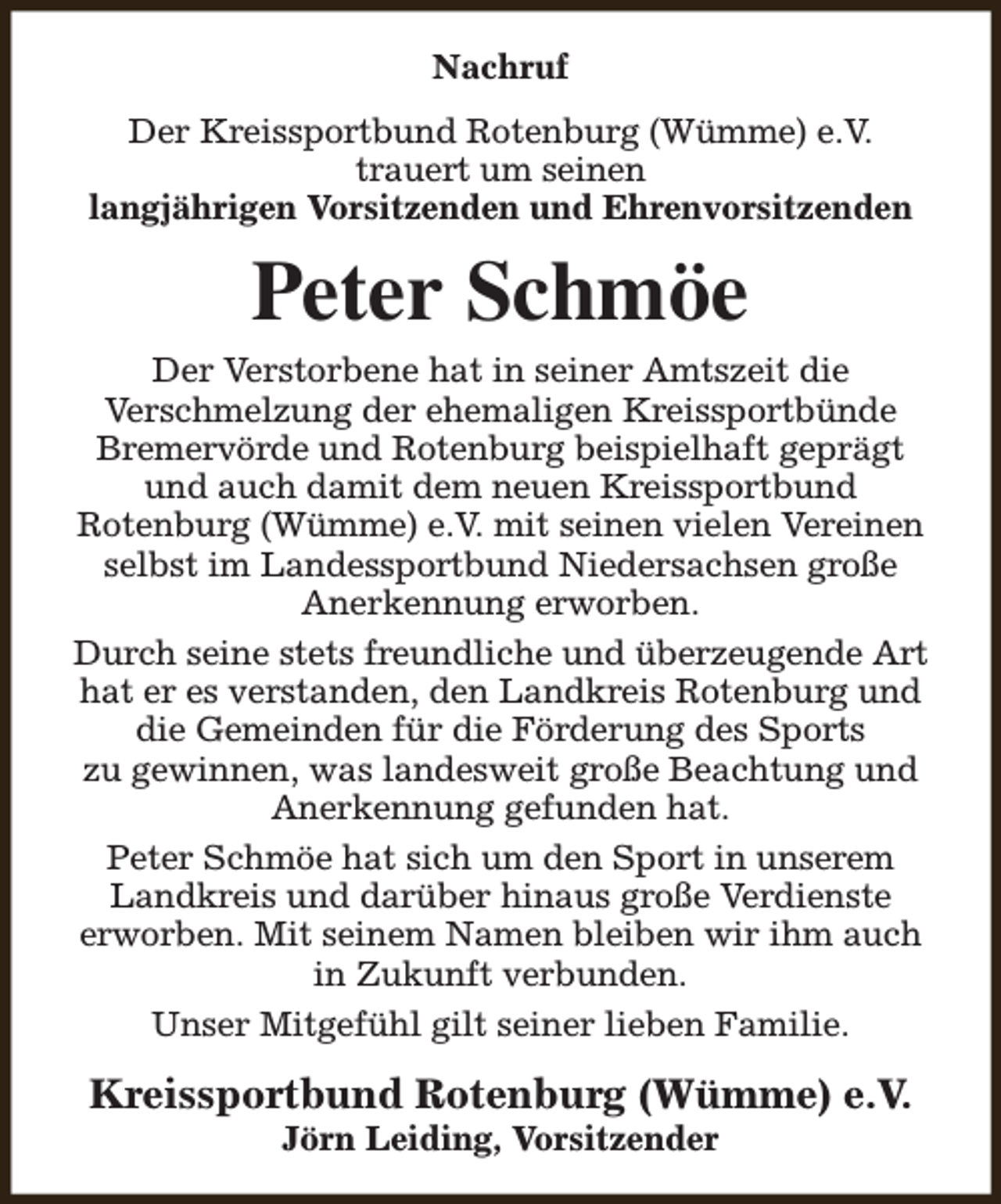 <p>Nachruf<br />Der Kreissportbund Rotenburg (Wümme) e.V.<br />trauert um seinen<br />langjährigen Vorsitzenden und Ehrenvorsitzenden</p><p>Peter Schmöe<br />Der Verstorbene hat in seiner Amtszeit die<br />Verschmelzung der ehemaligen Kreissportbünde<br />Bremervörde und Rotenburg beispielhaft geprägt<br />und auch damit dem neuen Kreissportbund<br />Rotenburg (Wümme) e.V. mit seinen vielen Vereinen<br />selbst im Landessportbund Niedersachsen große<br />Anerkennung erworben.<br />Durch seine stets freundliche und überzeugende Art<br />hat er es verstanden, den Landkreis Rotenburg und<br />die Gemeinden für die Förderung des Sports<br />zu gewinnen, was landesweit große Beachtung und<br />Anerkennung gefunden hat.<br />Peter Schmöe hat sich um den Sport in unserem<br />Landkreis und darüber hinaus große Verdienste<br />erworben. Mit seinem Namen bleiben wir ihm auch<br />in Zukunft verbunden.<br />Unser Mitgefühl gilt seiner lieben Familie.</p><p>Kreissportbund Rotenburg (Wümme) e.V.<br />Jörn Leiding, Vorsitzender</p>