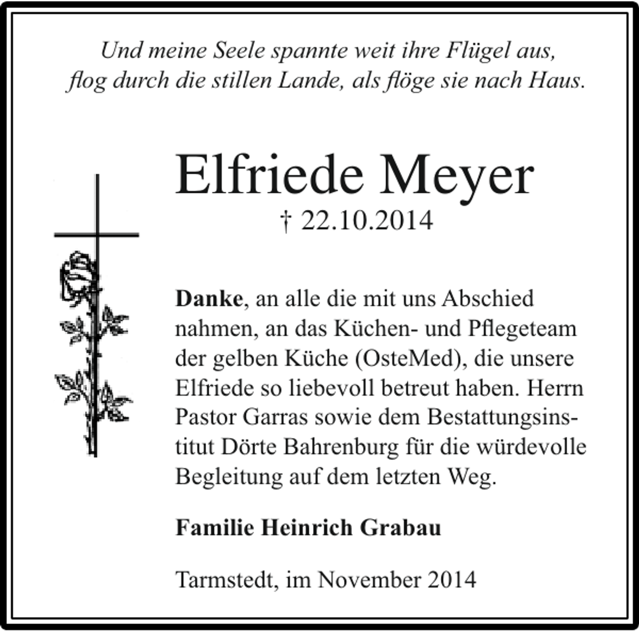 <p>Und meine Seele spannte weit ihre Flügel aus,<br />ﬂog durch die stillen Lande, als ﬂöge sie nach Haus.</p><p>Elfriede Meyer<br />† 22.10.2014</p><p>Danke, an alle die mit uns Abschied<br />nahmen, an das Küchen- und Pﬂegeteam<br />der gelben Küche (OsteMed), die unsere<br />Elfriede so liebevoll betreut haben. Herrn<br />Pastor Garras sowie dem Bestattungsinstitut Dörte Bahrenburg für die würdevolle<br />Begleitung auf dem letzten Weg.<br />Familie Heinrich Grabau<br />Tarmstedt, im November 2014</p>