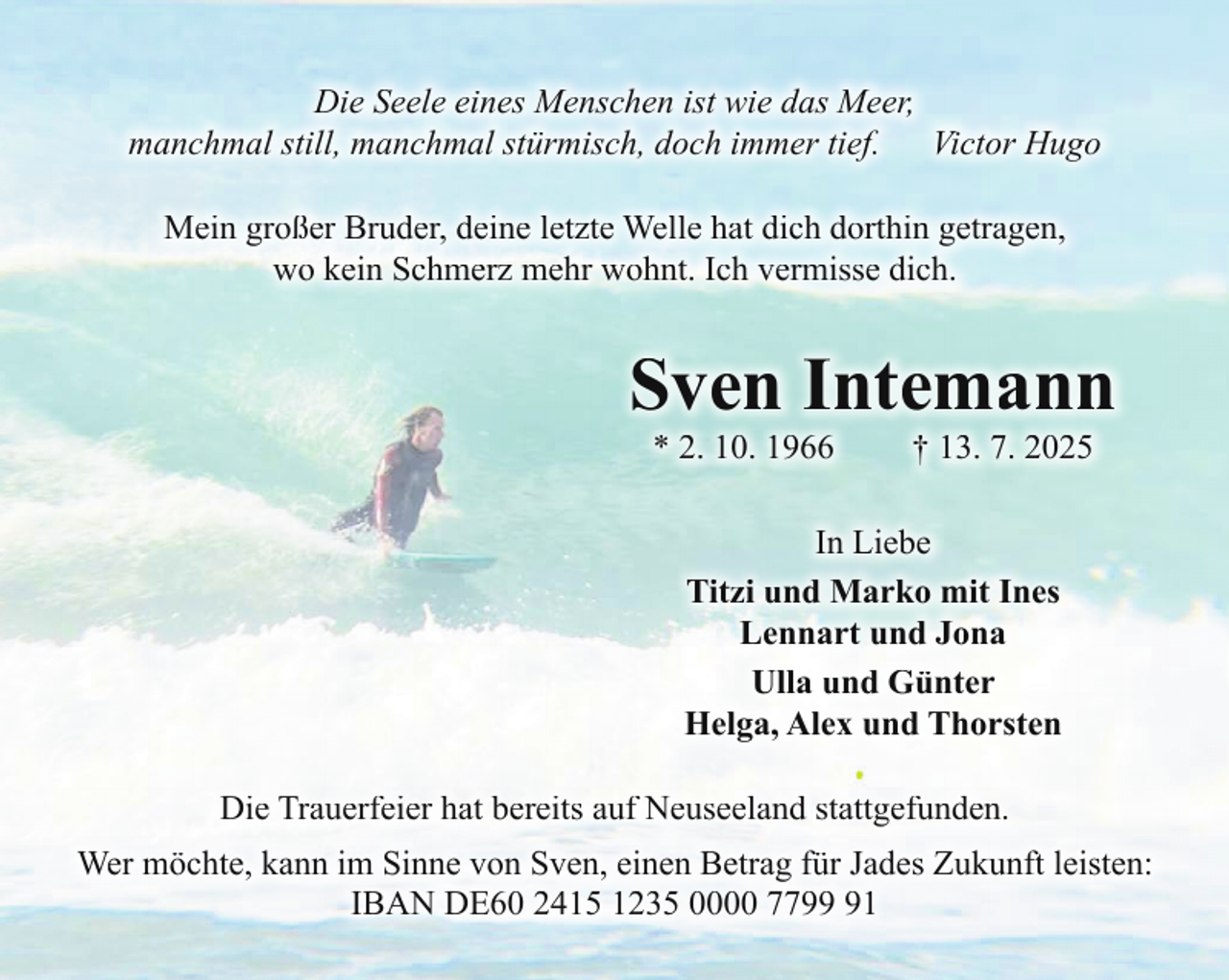<p>Die Seele eines Menschen ist wie das Meer,<br />manchmal still, manchmal stürmisch, doch immer tief.<br />Victor Hugo<br />Mein großer Bruder, deine letzte Welle hat dich dorthin getragen,<br />wo kein Schmerz mehr wohnt. Ich vermisse dich.</p><p>Sven Intemann<br />* 2. 10. 1966</p><p>† 13. 7. 2025</p><p>In Liebe<br />Titzi und Marko mit Ines<br />Lennart und Jona<br />Ulla und Günter<br />Helga, Alex und Thorsten<br />Die Trauerfeier hat bereits auf Neuseeland stattgefunden.<br />Wer möchte, kann im Sinne von Sven, einen Betrag für Jades Zukunft leisten:<br />IBAN DE60 2415 1235 0000 7791</p>