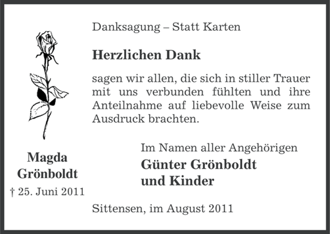 <p>Danksagung – Statt Karten</p><p>Herzlichen Dank<br />sagen wir allen, die sich in stiller Trauer<br />mit uns verbunden fühlten und ihre<br />Anteilnahme auf liebevolle Weise zum<br />Ausdruck brachten.</p><p>Magda<br />Grönboldt<br />† 25. Juni 2011</p><p>Im Namen aller Angehörigen</p><p>Günter Grönboldt<br />und Kinder<br />Sittensen, im August 2011</p>