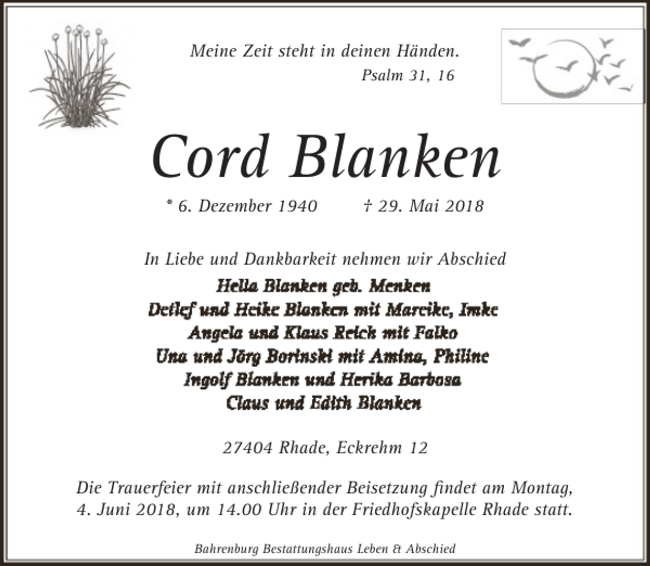 <p>Meine Zeit steht in deinen Händen.<br />Psalm 31, 16</p><p>Cord Blanken<br />* 6. Dezember 1940</p><p>† 29. Mai 2018</p><p>In Liebe und Dankbarkeit nehmen wir Abschied</p><p>27404 Rhade, Eckrehm 12<br />Die Trauerfeier mit anschließender Beisetzung ﬁndet am Montag,<br />4. Juni 2018, um 14.00 Uhr in der Friedhofskapelle Rhade statt.<br />Bahrenburg Bestattungshaus Leben &amp; Abschied</p>