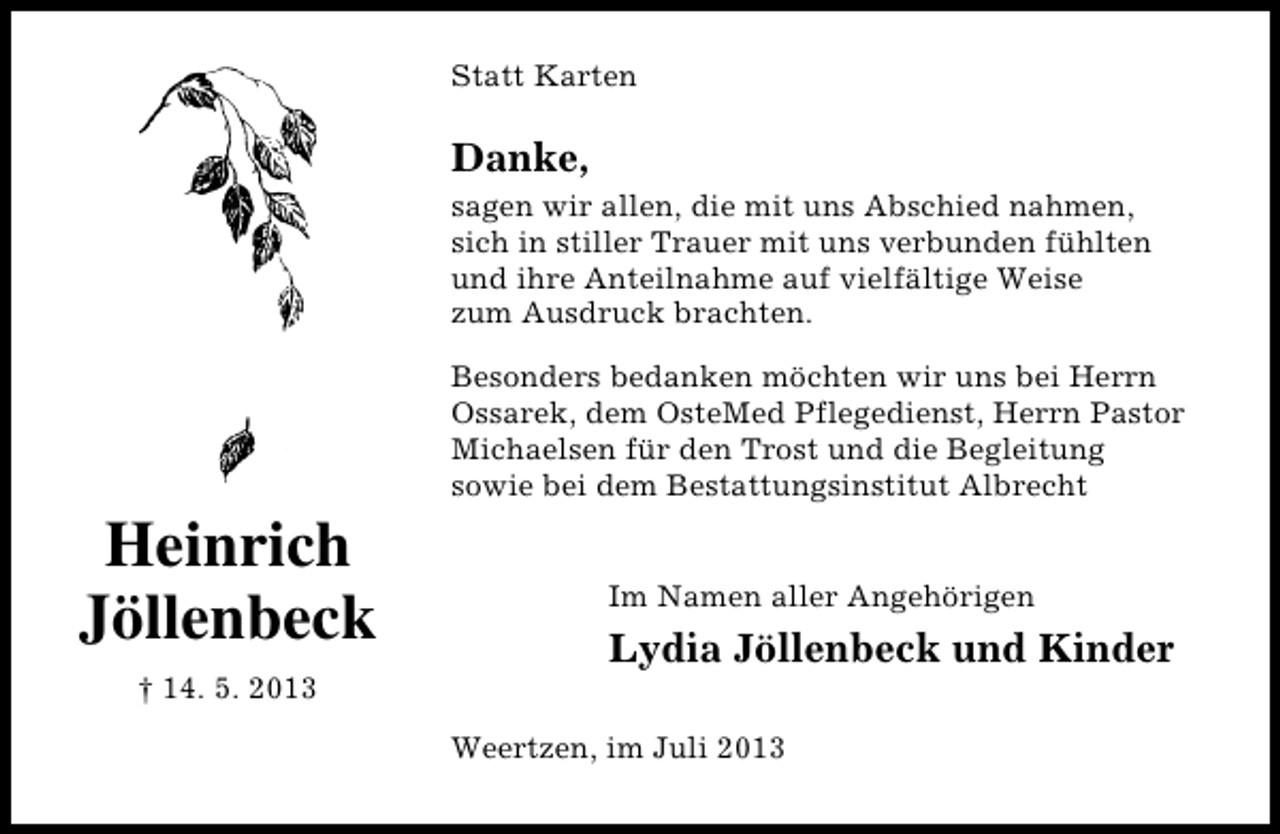 <p>Statt Karten</p><p>Danke,<br />sagen wir allen, die mit uns Abschied nahmen,<br />sich in stiller Trauer mit uns verbunden fühlten<br />und ihre Anteilnahme auf vielfältige Weise<br />zum Ausdruck brachten.</p><p>Heinrich<br />Jöllenbeck<br />† 14. 5. 2013</p><p>Besonders bedanken möchten wir uns bei Herrn<br />Ossarek, dem OsteMed Pflegedienst, Herrn Pastor<br />Michaelsen für den Trost und die Begleitung<br />sowie bei dem Bestattungsinstitut Albrecht<br />Im Namen aller Angehörigen</p><p>Lydia Jöllenbeck und Kinder<br />Weertzen, im Juli 2013</p>