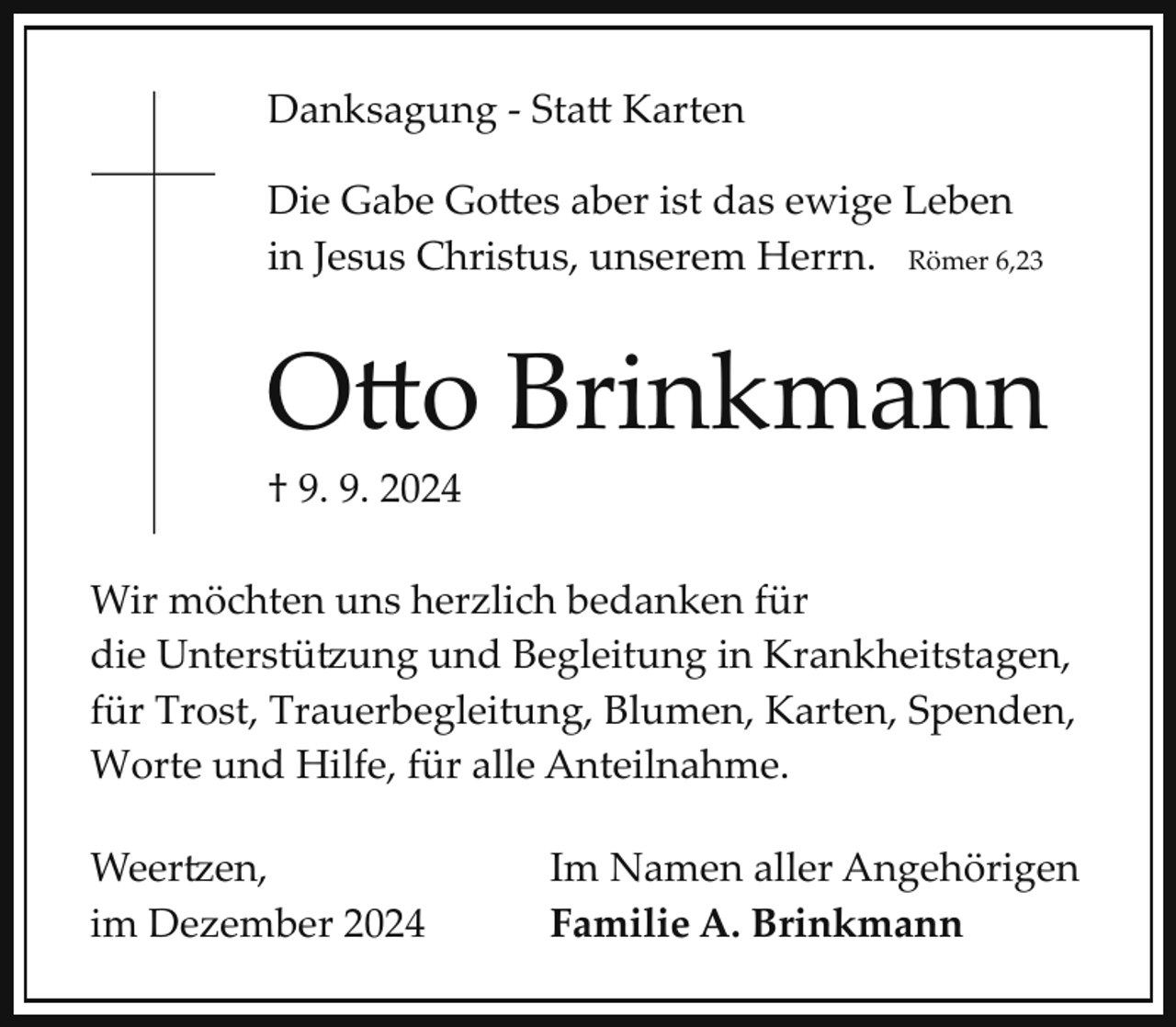 <p>Danksagung ­ Sta� Karten<br />Die Gabe Go�es aber ist das ewige Leben<br />in Jesus Christus, unserem Herrn. Römer 6,23</p><p>O�o Brinkmann</p><p>† 9. 9. 2024</p><p>Wir möchten uns herzlich bedanken für<br />die Unterstü"ung und Begleitung in Krankheitstagen,<br />für Trost, Trauerbegleitung, Blumen, Karten, Spenden,<br />Worte und Hilfe, für alle Anteilnahme.<br />Weer"en,<br />im Dezember 2024</p><p>Im Namen aller Angehörigen<br />Familie A. Brinkmann</p>