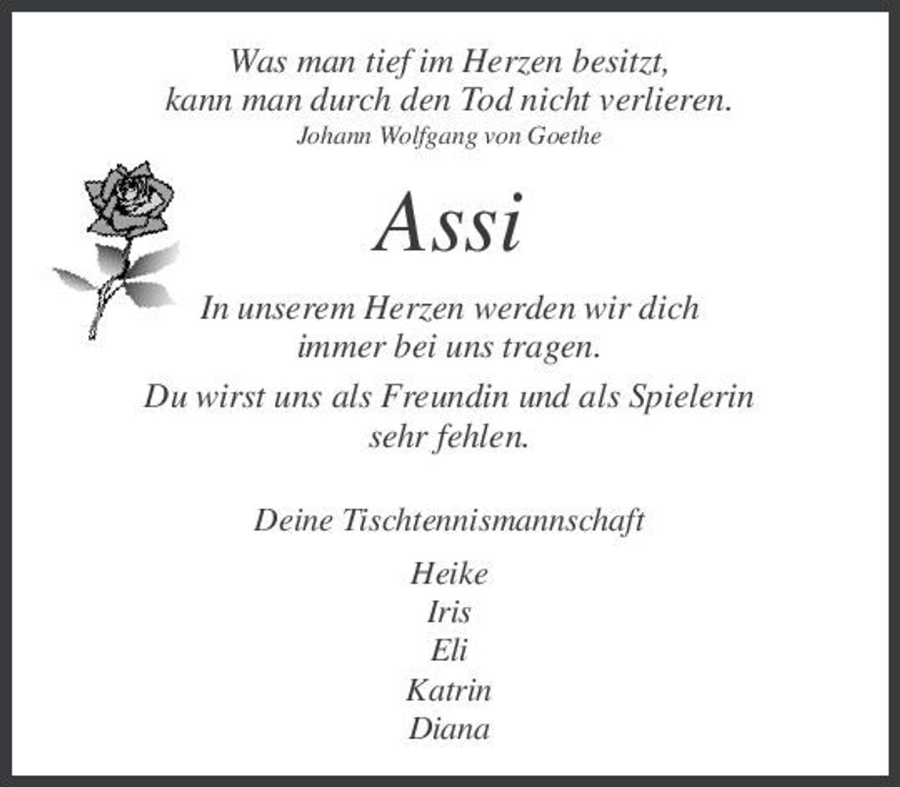 <p>Was man tief im Herzen besitzt, kann man durch den Tod nicht verlieren.<br />Johann Wolfgang von Goethe</p><p>Assi<br />In unserem Herzen werden wir dich immer bei uns tragen. Du wirst uns als Freundin und als Spielerin sehr fehlen.<br />Deine Tischtennismannschaft Heike Iris Eli Katrin Diana</p>