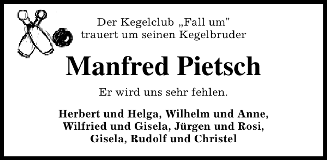 <p>Der Kegelclub „Fall um"<br />trauert um seinen Kegelbruder</p><p>Manfred Pietsch<br />Er wird uns sehr fehlen.<br />Herbert und Helga, Wilhelm und Anne,<br />Wilfried und Gisela, Jürgen und Rosi,<br />Gisela, Rudolf und Christel</p>