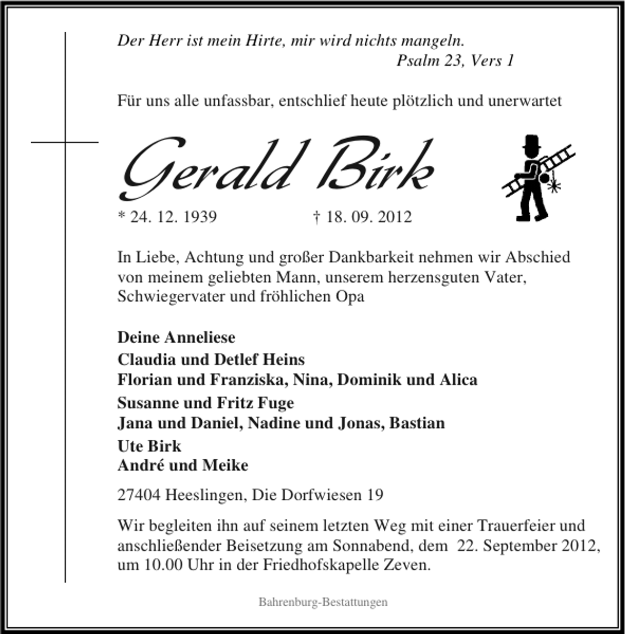 <p>Der Herr ist mein Hirte, mir wird nichts mangeln.<br />Psalm 23, Vers 1<br />Für uns alle unfassbar, entschlief heute plötzlich und unerwartet</p><p>Gerald Birk<br />* 24. 12. 1939</p><p>† 18. 09. 2012</p><p>In Liebe, Achtung und großer Dankbarkeit nehmen wir Abschied<br />von meinem geliebten Mann, unserem herzensguten Vater,<br />Schwiegervater und fröhlichen Opa<br />Deine Anneliese<br />Claudia und Detlef Heins<br />Florian und Franziska, Nina, Dominik und Alica<br />Susanne und Fritz Fuge<br />Jana und Daniel, Nadine und Jonas, Bastian<br />Ute Birk<br />André und Meike<br />27404 Heeslingen, Die Dorfwiesen 19<br />Wir begleiten ihn auf seinem letzten Weg mit einer Trauerfeier und<br />anschließender Beisetzung am Sonnabend, dem 22. September 2012,<br />um 10.00 Uhr in der Friedhofskapelle Zeven.<br />Bahrenburg-Bestattungen</p>