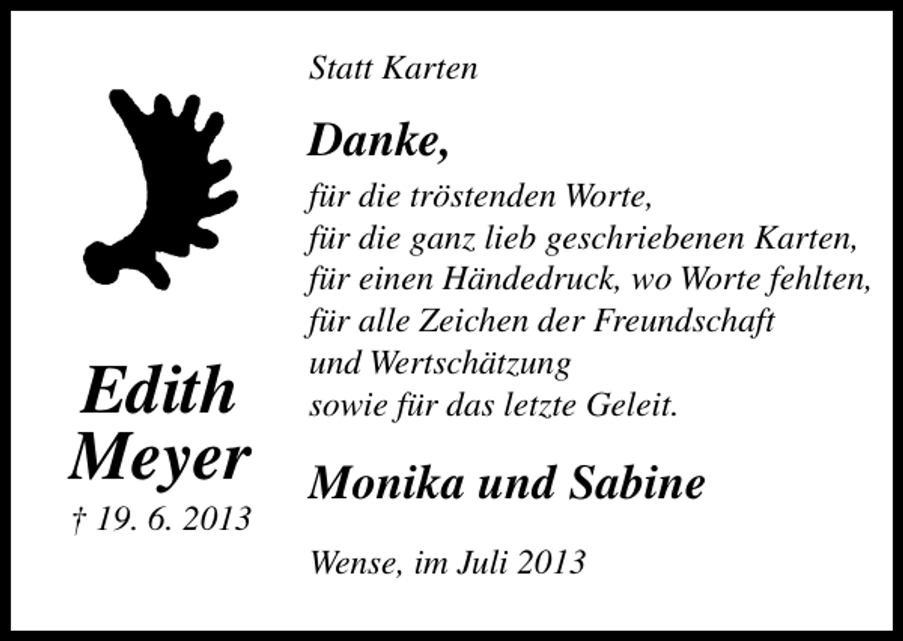 <p>Statt Karten</p><p>Danke,</p><p>Edith<br />Meyer</p><p>† 19. 6. 2013</p><p>für die tröstenden Worte,<br />für die ganz lieb geschriebenen Karten,<br />für einen Händedruck, wo Worte fehlten,<br />für alle Zeichen der Freundschaft<br />und Wertschätzung<br />sowie für das letzte Geleit.</p><p>Monika und Sabine<br />Wense, im Juli 2013</p>