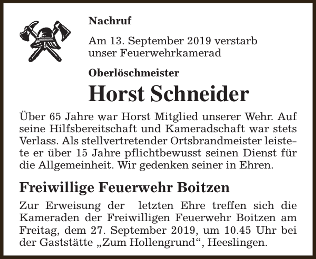 <p>Nachruf<br />Am 13. September 2019 verstarb<br />unser Feuerwehrkamerad<br />Oberlöschmeister</p><p>Horst Schneider<br />Über 65 Jahre war Horst Mitglied unserer Wehr. Auf<br />seine Hilfsbereitschaft und Kameradschaft war stets<br />Verlass. Als stellvertretender Ortsbrandmeister leistete er über 15 Jahre pflichtbewusst seinen Dienst für<br />die Allgemeinheit. Wir gedenken seiner in Ehren.</p><p>Freiwillige Feuerwehr Boitzen<br />Zur Erweisung der letzten Ehre treffen sich die<br />Kameraden der Freiwilligen Feuerwehr Boitzen am<br />Freitag, dem 27. September 2019, um 10.45 Uhr bei<br />der Gaststätte „Zum Hollengrund“, Heeslingen.</p>