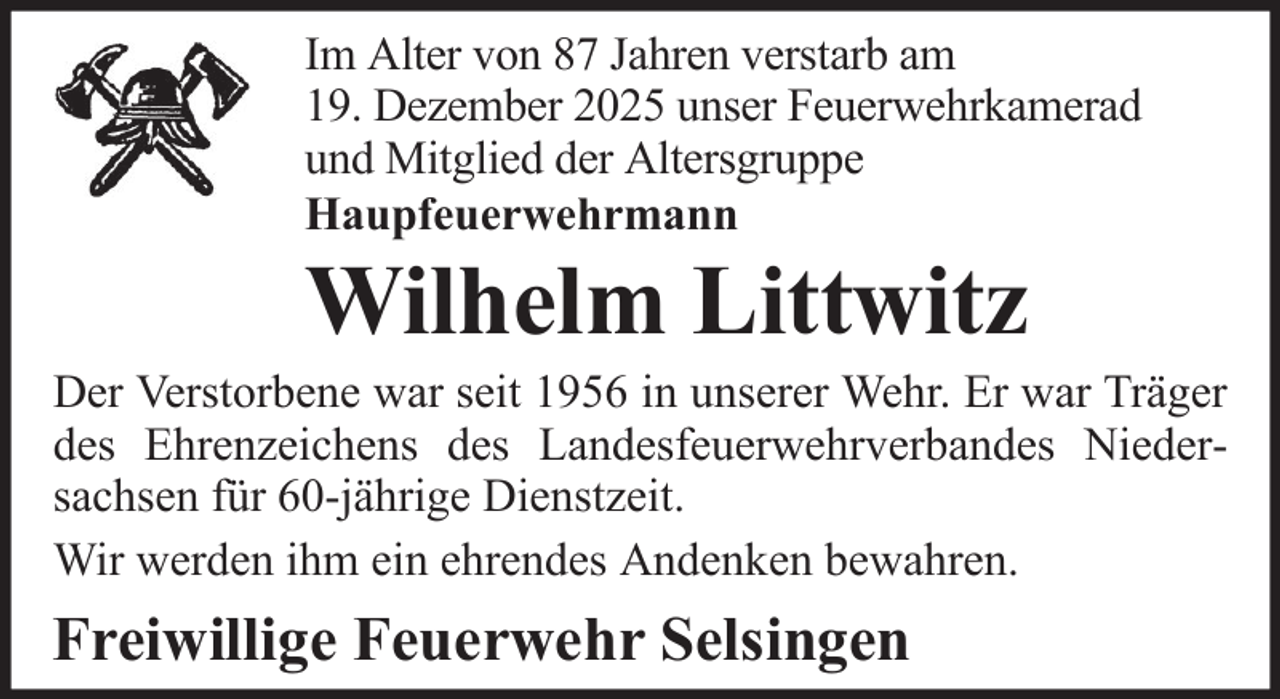 <p>Im Alter von 87 Jahren verstarb am<br />19. Dezember 2025 unser Feuerwehrkamerad<br />und Mitglied der Altersgruppe<br />Haupfeuerwehrmann</p>
<p>Wilhelm Littwitz<br />Der Verstorbene war seit 1956 in unserer Wehr. Er war Träger<br />des Ehrenzeichens des Landesfeuerwehrverbandes Niedersachsen für 60-jährige Dienstzeit.<br />Wir werden ihm ein ehrendes Andenken bewahren.</p>
<p>Freiwillige Feuerwehr Selsingen</p>