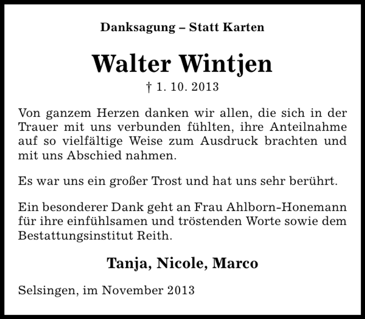 <p>Danksagung – Statt Karten</p><p>Walter Wintjen<br />† 1. 10. 2013</p><p>Von ganzem Herzen danken wir allen, die sich in der<br />Trauer mit uns verbunden fühlten, ihre Anteilnahme<br />auf so vielfältige Weise zum Ausdruck brachten und<br />mit uns Abschied nahmen.<br />Es war uns ein großer Trost und hat uns sehr berührt.<br />Ein besonderer Dank geht an Frau Ahlborn-Honemann<br />für ihre einfühlsamen und tröstenden Worte sowie dem<br />Bestattungsinstitut Reith.</p><p>Tanja, Nicole, Marco<br />Selsingen, im November 2013</p>
