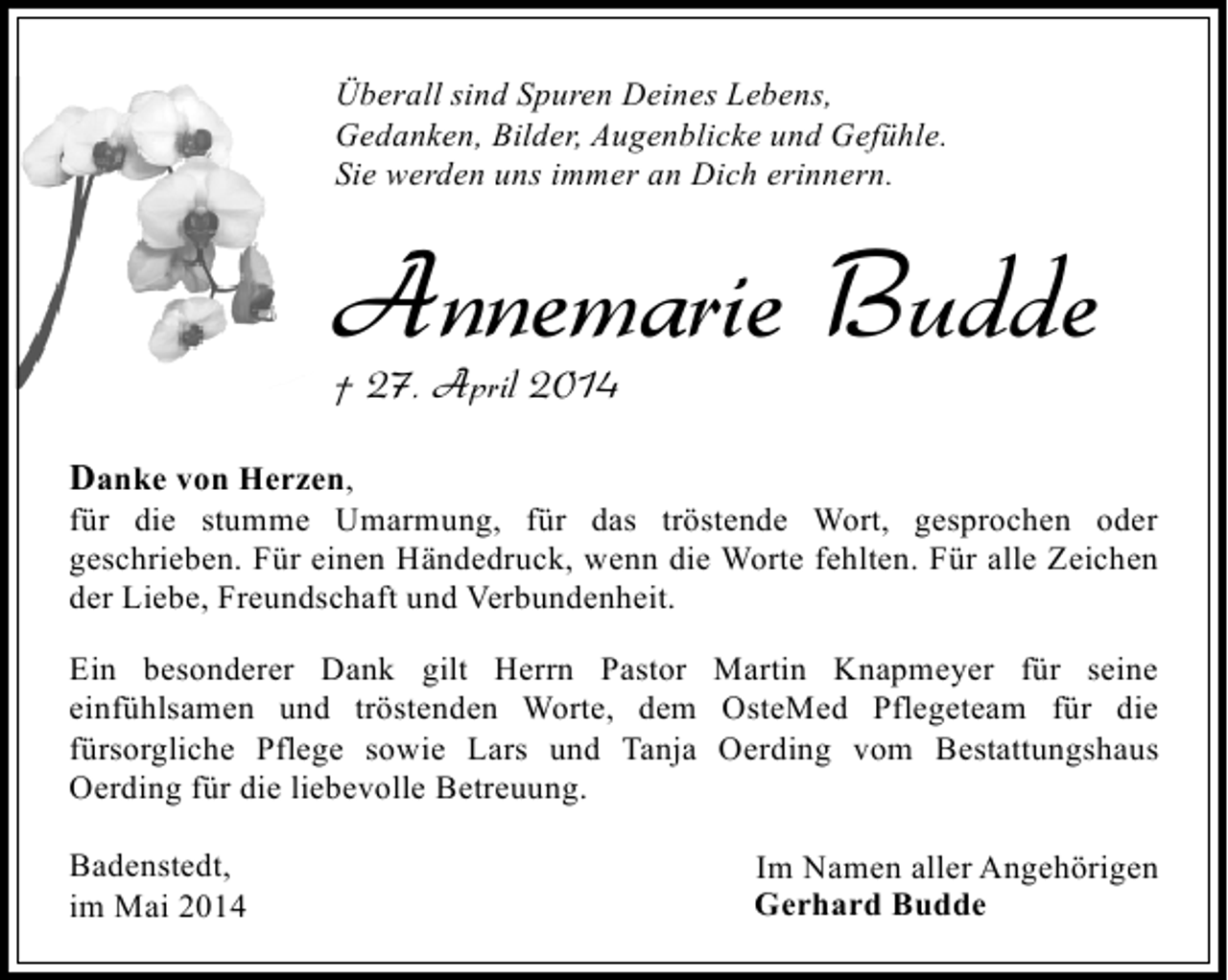<p>Überall sind Spuren Deines Lebens,<br />Gedanken, Bilder, Augenblicke und Gefühle.<br />Sie werden uns immer an Dich erinnern.</p><p>Annemarie Budde<br />† 27. April 2014<br />Danke von Herzen,</p><p>für die stumme Umarmung, für das tröstende Wort, gesprochen oder<br />geschrieben. Für einen Händedruck, wenn die Worte fehlten. Für alle Zeichen<br />der Liebe, Freundschaft und Verbundenheit.<br />Ein besonderer Dank gilt Herrn Pastor Martin Knapmeyer für seine<br />einfühlsamen und tröstenden Worte, dem OsteMed Pflegeteam für die<br />fürsorgliche Pflege sowie Lars und Tanja Oerding vom Bestattungshaus<br />Oerding für die liebevolle Betreuung.<br />Badenstedt,<br />im Mai 2014</p><p>Im Namen aller Angehörigen<br />Gerhard Budde</p>