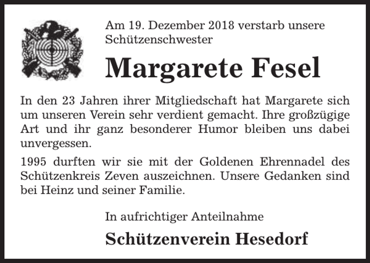 <p>Am 19. Dezember 2018 verstarb unsere<br />Schützenschwester</p><p>Margarete Fesel<br />In den 23 Jahren ihrer Mitgliedschaft hat Margarete sich<br />um unseren Verein sehr verdient gemacht. Ihre großzügige<br />Art und ihr ganz besonderer Humor bleiben uns dabei<br />unvergessen.<br />1995 durften wir sie mit der Goldenen Ehrennadel des<br />Schützenkreis Zeven auszeichnen. Unsere Gedanken sind<br />bei Heinz und seiner Familie.<br />In aufrichtiger Anteilnahme</p><p>Schützenverein Hesedorf</p>