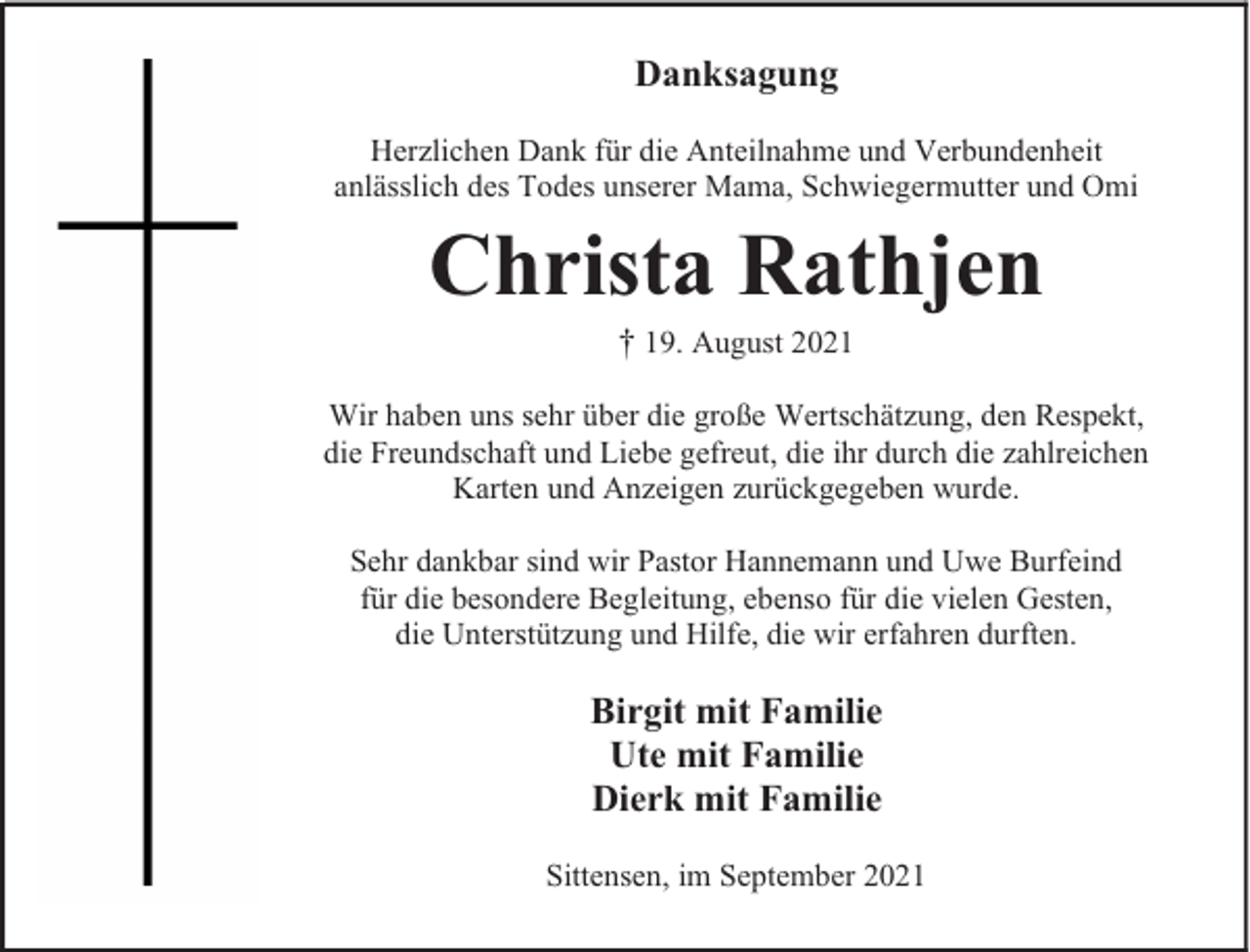 <p>Danksagung<br />Herzlichen Dank für die Anteilnahme und Verbundenheit<br />anlässlich des Todes unserer Mama, Schwiegermutter und Omi</p><p>Christa Rathjen<br />† 19. August 2021</p><p>Wir haben uns sehr über die große Wertschätzung, den Respekt,<br />die Freundschaft und Liebe gefreut, die ihr durch die zahlreichen<br />Karten und Anzeigen zurückgegeben wurde.<br />Sehr dankbar sind wir Pastor Hannemann und Uwe Burfeind<br />für die besondere Begleitung, ebenso für die vielen Gesten,<br />die Unterstützung und Hilfe, die wir erfahren durften.</p><p>Birgit mit Familie<br />Ute mit Familie<br />Dierk mit Familie<br />Sittensen, im September 2021</p>