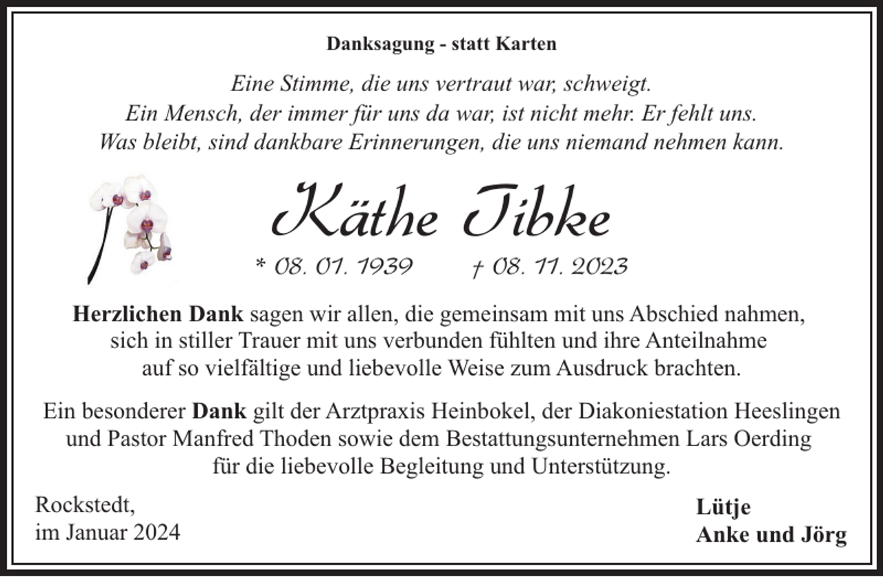 <p>Danksagung - statt Karten</p><p>Eine Stimme, die uns vertraut war, schweigt.<br />Ein Mensch, der immer für uns da war, ist nicht mehr. Er fehlt uns.<br />Was bleibt, sind dankbare Erinnerungen, die uns niemand nehmen kann.</p><p>Käthe Tibke</p><p>* 08. 01. 1939</p><p>† 08. 11. 2023</p><p>Herzlichen Dank sagen wir allen, die gemeinsam mit uns Abschied nahmen,<br />sich in stiller Trauer mit uns verbunden fühlten und ihre Anteilnahme<br />auf so vielfältige und liebevolle Weise zum Ausdruck brachten.<br />Ein besonderer Dank gilt der Arztpraxis Heinbokel, der Diakoniestation Heeslingen<br />und Pastor Manfred Thoden sowie dem Bestattungsunternehmen Lars Oerding<br />für die liebevolle Begleitung und Unterstützung.<br />Rockstedt,<br />im Januar 2024</p><p>Lütje<br />Anke und Jörg</p>