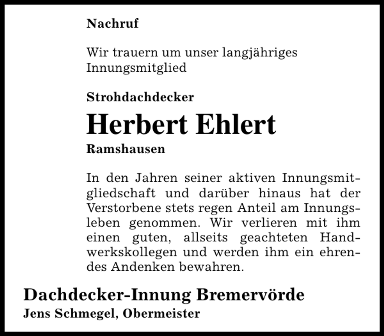 <p>Nachruf<br />Wir trauern um unser langjähriges<br />Innungsmitglied<br />Strohdachdecker</p><p>Herbert Ehlert<br />Ramshausen</p><p>In den Jahren seiner aktiven Innungsmitgliedschaft und darüber hinaus hat der<br />Verstorbene stets regen Anteil am Innungsleben genommen. Wir verlieren mit ihm<br />einen guten, allseits geachteten Handwerkskollegen und werden ihm ein ehrendes Andenken bewahren.</p><p>Dachdecker-Innung Bremervörde<br />Jens Schmegel, Obermeister</p>