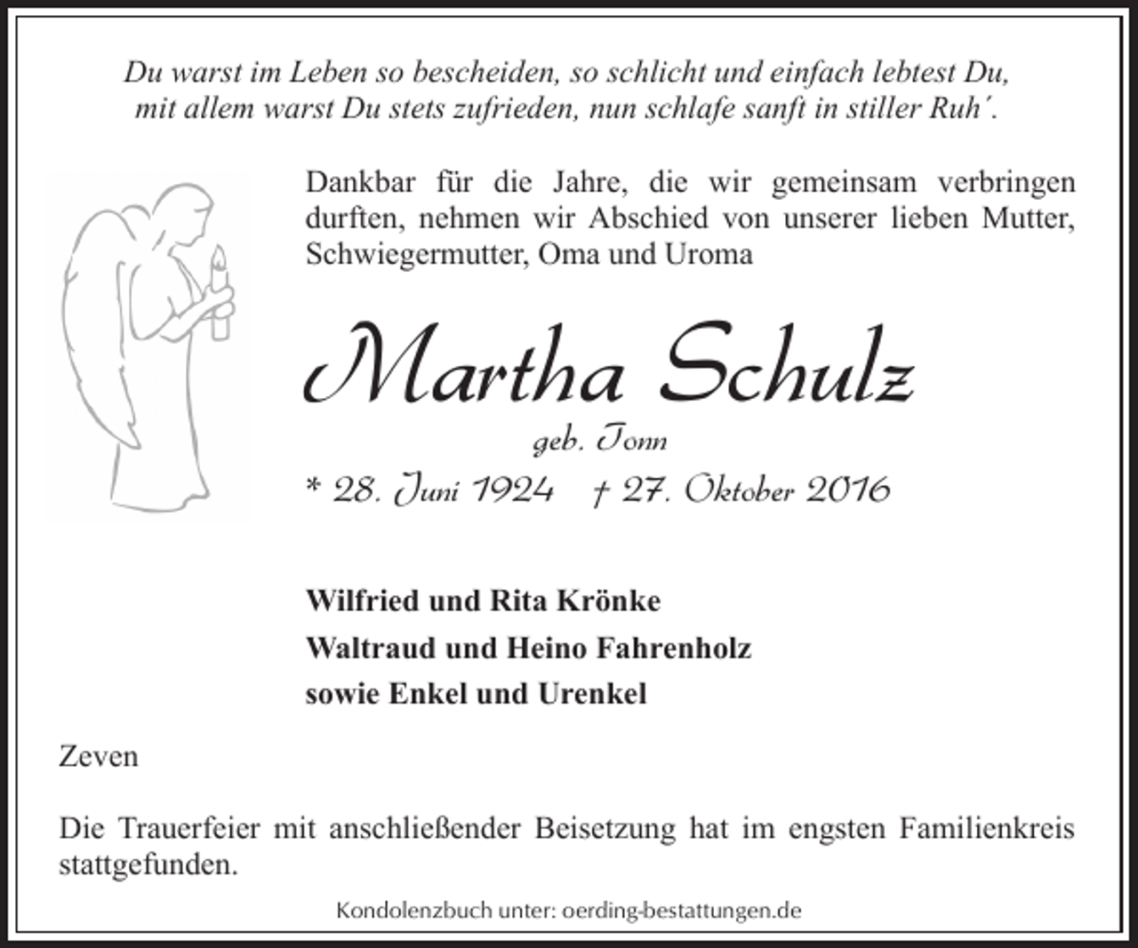 <p>Du warst im Leben so bescheiden, so schlicht und einfach lebtest Du,<br />mit allem warst Du stets zufrieden, nun schlafe sanft in stiller Ruh´.<br />Dankbar für die Jahre, die wir gemeinsam verbringen<br />durften, nehmen wir Abschied von unserer lieben Mutter,<br />Schwiegermutter, Oma und Uroma</p><p>Martha Schulz</p><p>geb. Tonn<br />* 28. Juni 1924 † 27. Oktober 2016<br />Wilfried und Rita Krönke<br />Waltraud und Heino Fahrenholz<br />sowie Enkel und Urenkel<br />Zeven</p><p>Die Trauerfeier mit anschließender Beisetzung hat im engsten Familienkreis<br />stattgefunden.<br />Kondolenzbuch unter: oerding-bestattungen.de</p>