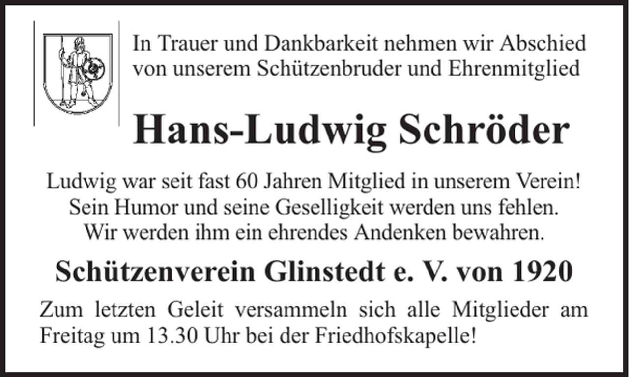 <p>In Trauer und Dankbarkeit nehmen wir Abschied<br />von unserem Schützenbruder und Ehrenmitglied</p><p>Hans-Ludwig Schröder<br />Ludwig war seit fast 60 Jahren Mitglied in unserem Verein!<br />Sein Humor und seine Geselligkeit werden uns fehlen.<br />Wir werden ihm ein ehrendes Andenken bewahren.</p><p>Schützenverein Glinstedt e. V. von 1920<br />Zum letzten Geleit versammeln sich alle Mitglieder am<br />Freitag um 13.30 Uhr bei der Friedhofskapelle!</p>
