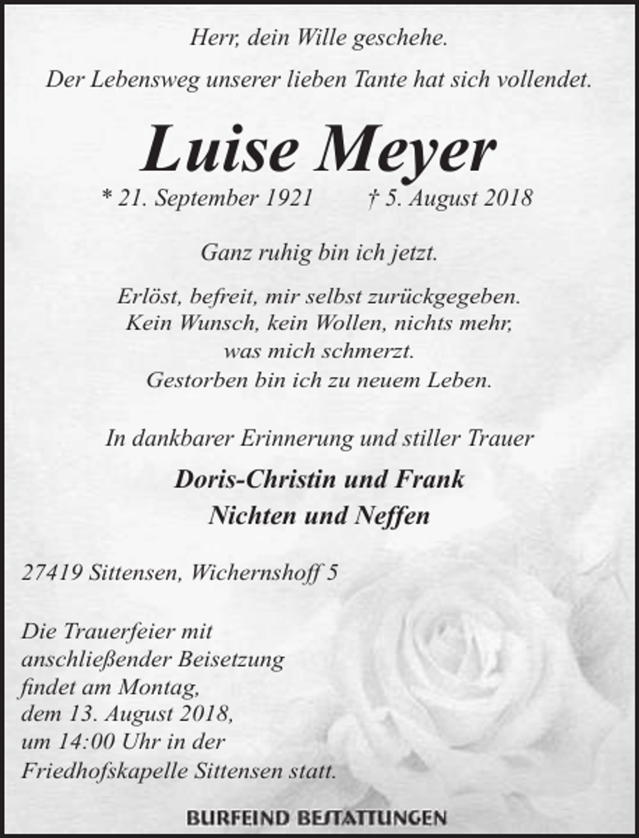 <p>Herr, dein Wille geschehe.<br />Der Lebensweg unserer lieben Tante hat sich vollendet.</p><p>Luise Meyer</p><p>* 21. September 1921</p><p>† 5. August 2018</p><p>Ganz ruhig bin ich jetzt.<br />Erlöst, befreit, mir selbst zurückgegeben.<br />Kein Wunsch, kein Wollen, nichts mehr,<br />was mich schmerzt.<br />Gestorben bin ich zu neuem Leben.</p><p>In dankbarer Erinnerung und stiller Trauer</p><p>Doris-Christin und Frank<br />Nichten und Neffen<br />27419 Sittensen, Wichernshoff 5<br />Die Trauerfeier mit<br />anschließender Beisetzung<br />findet am Montag,<br />dem 13. August 2018,<br />um 14:00 Uhr in der<br />Friedhofskapelle Sittensen statt.</p>