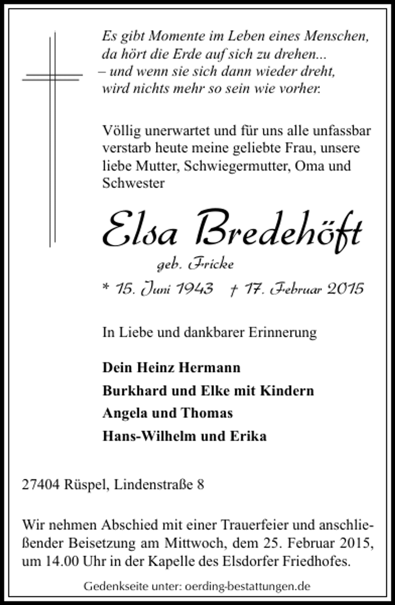 <p>Es gibt Momente im Leben eines Menschen,<br />da hört die Erde auf sich zu drehen...<br />‒ und wenn sie sich dann wieder dreht,<br />wird nichts mehr so sein wie vorher.<br />Völlig unerwartet und für uns alle unfassbar<br />verstarb heute meine geliebte Frau, unsere<br />liebe Mutter, Schwiegermutter, Oma und<br />Schwester</p><p>Elsa Bredehöft<br />geb. Fricke</p><p>* 15. Juni 1943 † 17. Februar 2015<br />In Liebe und dankbarer Erinnerung<br />Dein Heinz Hermann<br />Burkhard und Elke mit Kindern<br />Angela und Thomas<br />Hans-Wilhelm und Erika<br />27404 Rüspel, Lindenstraße 8<br />Wir nehmen Abschied mit einer Trauerfeier und anschließender Beisetzung am Mittwoch, dem 25. Februar 2015,<br />um 14.00 Uhr in der Kapelle des Elsdorfer Friedhofes.<br />Gedenkseite unter: oerding-bestattungen.de</p>